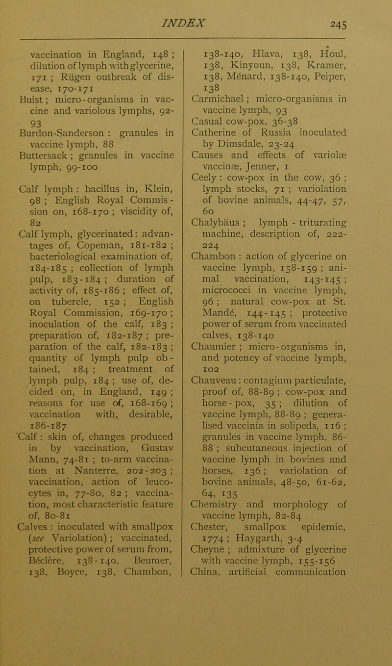 vaccination in England, 148 ; dilution of lymph with glycerine, 171 ; Rugen outbreak of dis- ease, 170-171 Buist; micro-organisms in vac- cine and variolous lymphs, 92- 93 Burdon-Sanderson : granules in vaccine lymph, 88 Buttersack ; granules in vaccine lymph, 99-100 Calf lymph ; bacillus in, Klein, 98 ; English Royal Commis - sion on, 168-170 ; viscidity of, 82 Calf lymph, glycerinated: advan- tages of, Copeman, 181-182 ; bacteriological examination of, 184-185 ; collection of lymph pulp, 183-184: duration of activity of, 185-186 ; effect of, on tubercle, 152 ; English Royal Commission, 169-170 ; inoculation of the calf, 183 ; preparation of, 182-187 ; pre- paration of the calf, 182-183 I quantity of lymph pulp ob- tained, 184 ; treatment of lymph pulp, 184 ; use of, de- cided on, in England, 149 ; reasons for use of, 168-169 ; vaccination with, desirable, 186-187 'Calf: skin of, changes produced in by vaccination, Gustav Mann, 74-81 ; to-arm vaccina- tion at Nanterre, 202-203 ; vaccination, action of leuco- cytes in, 77-80, 82 ; vaccina- tion, most characteristic feature of, 80-81 Calves : inoculated with smallpox (^see Variolation) ; vaccinated, protective power of serum from, B^cl^re, 138-140, Beumer, 138, Boyce, 138, Chambon, 138-140, Hlava, 138, Houl, 138, Kinyoun, 138, Kramer, 138, Menard, 138-140, Peiper, 138 Carmichael; micro-organisms in vaccine lymph, 93 Casual cow-pox, 36-38 Catherine of Russia inoculated by Dimsdale, 23-24 Causes and effects of variolte vaccinse, Jenner, 1 Ceely: cow-pox in the cow, 36 ; lymph stocks, 71 ; variolation of bovine animals, 44-47, 57, 60 Chalybaus ; lymph - triturating machine, description of, 222- 224 Chambon : action of glycerine on vaccine lymph, 158-159 ; ani- mal vaccination, 143-145 ; micrococci in vaccine lymph, 96: natural cow-pox at St. Mand^, 144-145 ; protective power of serum from vaccinated calves, 138-140 Chaumier ; micro-organisms in, and potency of vaccine lymph, 102 Chauveau: contagium particulate, proof of, 88-89 i cow-pox and horse-pox, 35; dilution of vaccine lymph, 88-89 ; genera- lised vaccinia in solipeds, 116 ; granules in vaccine lymph, 86- 88 ; subcutaneous injection of vaccine lymph in bovines and horses, 136; variolation of botdne animals, 48-50, 61-62, 64. 135 Chemistry and morphology of vaccine lymph, 82-84 Chester, smallpox epidemic, 1774 ; Haygarth, 3-4 Cheyne ; admixture of glycerine with vaccine lymph, 155-156 China, artificial communication