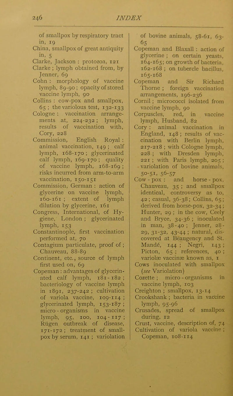 of smallpox by respiratory tract in, 19 China, smallpox of great antiquity in, 5 Clarke, Jackson ; protozoa, 121 Clarke ; lymph obtained from, by Jenner, 69 Cohn : morphology of vaccine lymph, 89-90; opacity of stored vaccine lymph, 90 Collins ; cow-pox and smallpox, 65; the variolous test, 132-133 Cologne : vaccination arrange- ments at, 224-232; lymph, results of vaccination with, Cory, 228 Commission, English Royal ; animal vaccination, 149 ; calf lymph, 168-170 ; glycerinated calf lymph, 169-170 ; quality of vaccine lymph, 168-169 I risks incun'ed from arm-to-arm vaccination, 150-151 Commission, German : action of glycerine on vaccine lymph, 160-161 ; extent of lymph dilution by glycerine, 161 Congress, International, of Hy- giene, London ; glycerinated lymph, 153 Constantinople, first vaccination performed at, 70 Contagium particulate, proof of ; Chauveau, 88-89 Continent, etc., source of lymph first used on, 69 Copeman: adv.antages of glycerin- ated calf lymph, 181-182; bacteriology of vaccine lymph in 1891, 237-242 ; cultivation of variola vaccine, 109-114 ; glycerinated lymph, 153-187 ; micro - organisms in vaccine lymph, 95, 100, 104-117; Riigen outbreak of disease, 171-172 ; treatment of small- pox by serum, 141 ; variolation of bovine animals, 58-61, 63- 65 Copeman and Blaxall: action of glycerine ; on certain yeasts, 164- 165; on growth of bacteria, 162-168 ; on tubercle bacillus, 165- 168 Copeman and Sir Richard Thorne ; foreign vaccination arrangements, 196-236 Cornil; micrococci isolated from vaccine lymph, 90 Corpuscles, red, in vaccine lymph. Husband, 82 Cory : animal vaccination in England, 148 ; results of vac- cination with Berlin lymph, 217-218 ; with Cologne lymph, 228 ; with Dresden l}Tnph, 221 ; with Paris lymph, 205 ; -variolation of bovine animals, 50-51, 56-57 Cow - pox : and horse - pox, Chauveau, 35 ; and smallpox identical, controversy as to, 42; casual, 36-38; Collins, 65; derived from horse-pox, 32-34; Hunter, 29 ; in the cow, Ceely and Bryce, 34-36 ; inoculated in man, 38-40 ; Jenner, 28- 29, 31-32, 43-44 ; natural, dis- covered at Beaugency and St. Mand6, 144 ; Negri, 143 ; Picton, 65 ; references, 40 ; variolas vaccinae known as, i Cows inoculated with smallpox {see Variolation) Cozette ; micro - organisms in vaccine l}'mph, 103 Creighton ; smallpox, 13-14 Crookshank ; bacteria in vaccine lymph, 95-96 Crusades, spread of smallpox during, 12 Crust, vaccine, description of, 74 Cultivation of variola vaccine; Copeman, 108-114