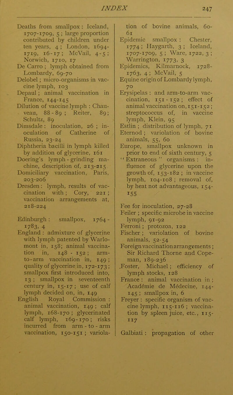Deaths from smallpox : Iceland, 1707-1709, 5 : large proportion contributed by children under ten years, 4; London, 1694- 1719, 16-17: McVail, 4-5: Norwich, 1710, 17 De Carro ; lymph obtained from Lombardy, 69-70 Delobel; micro-organisms in vac- cine lymph, 103 Depaul; animal vaccination in France, 144-145 Dilution of vaccine lymph : Chau- veau, 88-89 ; Reiter, 89; Schultz, 89 Dimsdale: inoculation, 26 ; in- oculation of Catherine of Russia, 23-24 Diphtheria bacilli in lymph killed by addition of glycerine, 161 Doering’s lymph - grinding ma- chine, description of, 213-215 Domiciliary vaccination, Paris, 203-206 Dresden: lymph, results of vac- cination with ; Cory, 221 ; vaccination arrangements at, 218-224 Edinburgh: smallpox, 1764- 1783. 4 England : admixture of glycerine with lymph patented by Warlo- mont in, 158; animal vaccina- tion in, 148 - 152; arm- to-arm vaccination in, 149; quality of glycerine in, 172-173; smallpox first introduced into, 13 : smallpox in seventeenth century in, 15-17 ; use of calf lymph decided on, in, 149 English Royal Commission : animal vaccination, 149; calf lymph, 168-170 ; glycerinated calf lymph, 169-170; risks incurred from arm - to - arm vaccination, 150-151 ; variola- tion of bovine animals, 60- 61 Epidemic smallpox : Chester, 1774 ; Haygarth, 3 ; Iceland, 1707-1709, 5 ; Ware, 1722, 3 ; Warrington, 1773, 3 Epidemics, Kilmarnock, 1728- 1763, 4 ; McVail, 5 Equine origin of Lombardy lym ph, 70 Erysipelas : and arm-to-arm vac- cination, 151-152; effect of animal vaccination 00,151-152; streptococcus of, in vaccine lymph, Klein, 95 Estlin : distribution of lymph, 71 Eternod; variolation of bovine animals, 55, 60 Europe, smallpox unknown in prior to end of sixth century, 5 ‘‘Extraneous” organisms: in- fluence of glycerine upon the growth of, 153-182 ; in vaccine lymph, 104-108 ; removal of, by heat not advantageous, 154- iSS / Fee for inoculation, 27-28 Feiler ; specific microbe in vaccine lymph, 91-92 Ferroni; protozoa, 122 Fischer; variolation of bovine animals, 52-54 Foreign vaccination arrangements; Sir Richard Thorne and Cope- man, 189-236 .Foster, Michael; efficiency of lymph stocks, 128 France : animal vaccination in ; Academic de M^decine, 144- 145 ; smallpox in, 6 Freyer : specific organism of vac- cine lymph, 115-116; vaccina- tion by spleen juice, etc., 115- 117 Galbiati : propagation of other