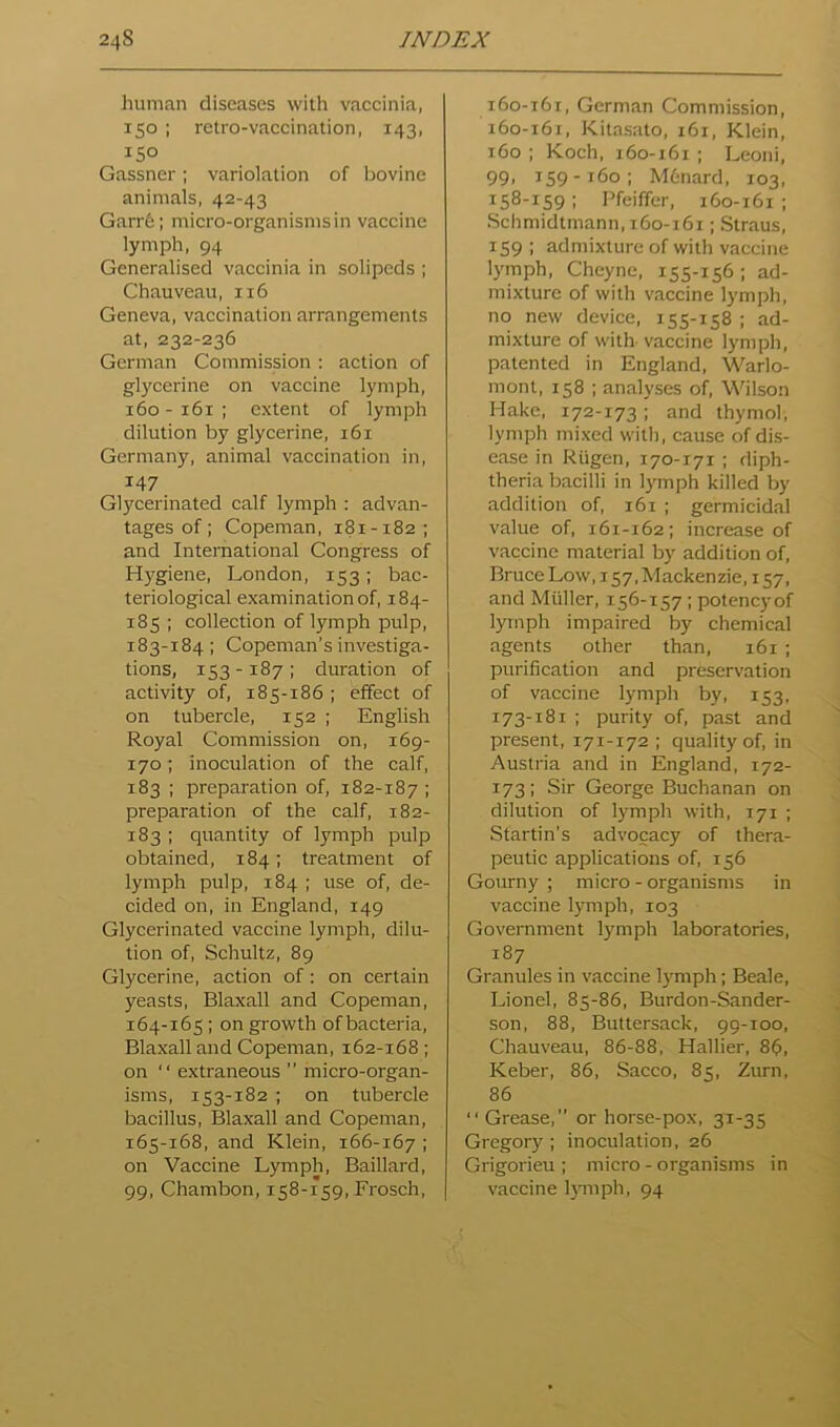 human diseases with vaccinia, 150 ; retro-vaccination, 143, 150 Gassner; variolation of bovine animals, 42-43 Garrfe; micro-organisms in vaccine lymph, 94 Generalised vaccinia in solipcds ; Chauveau, 116 Geneva, vaccination arrangements at, 232-236 German Commission : action of glycerine on vaccine lymph, 160-161; extent of lymph dilution by glycerine, 161 Germany, animal vaccination in, 147 Glycerinated calf lymph : advan- tages of; Copeman, 181-182; and International Congress of H)'giene, London, 153; bac- teriological examination of, 184- 185 ; collection of lymph pulp, 183-184; Copeman’s investiga- tions, 153-187; duration of activity of, 185-186 ; effect of on tubercle, 152 ; English Royal Commission on, 169- 170; inoculation of the calf, 183 ; preparation of, 182-187 I preparation of the calf, 182- 183 ; quantity of lymph pulp obtained, 184; treatment of lymph pulp, 184 ; use of, de- cided on, in England, 149 Glycerinated vaccine lymph, dilu- tion of, Schultz, 89 Glycerine, action of: on certain yeasts, Blaxall and Copeman, 164- 165; on growth of bacteria, Blaxall and Copeman, 162-168; on “ extraneous ’’ micro-organ- isms, 153-182 ; on tubercle bacillus, Blaxall and Copeman, 165- 168, and Klein, 166-167 ; on Vaccine Lymph, Baillard, 99, Chambon, 158-159, Frosch, i6o-t6t, German Commission, 160-161, Kitasato, 161, Klein, 160 ; Koch, 160-161 ; Leoni, 99. i59-’f6o; Mfcnard, 103, 158-159 ; Pfeiffer, 160-161 ; Schmidtmann,i6o-i6i; Straus, 159; admixture of with vaccine lymph, Cheyne, 155-156 ; ad- mixture of with vaccine lymph, no new device, 155-158 ; ad- mixture of with vaccine lymph, patented in England, Warlo- mont, 158 ; analyses of, Wilson Hake, 172-173; and thymol, lymph mixed with, cause of dis- ease in Riigen, 170-171 ; diph- theria bacilli in ly^mph killed by addition of, 161 ; germicidal value of, 161-162; increase of vaccine material by addition of, Bruce Low, 157, Mackenzie, 157, and Muller, 156-157 ; potency of lymph impaired by chemical agents other than, 161 ; purification and preservation of vaccine lymph by, 153, 173-181 ; purity of, past and present, 171-172 ; quality of, in Austria and in England, 172- 173; Sir George Buchanan on dilution of lymph with, 171 ; Startin's advocacy of thera- peutic applications of, 156 Gourny ; micro - organisms in vaccine lymph, 103 Government lymph laboratories, 187 Granules in vaccine lymiph; Beale, Lionel, 85-86, Burdon-Sander- son, 88, Buttersack, 99-100, Chauveau, 86-88, Hallier, 86, Keber, 86, Sacco, 85, Zurn, 86 “ Grease,” or horse-pox, 31-35 Gregory; inoculation, 26 Grigorieu ; micro-organisms in vaccine lymiph, 94