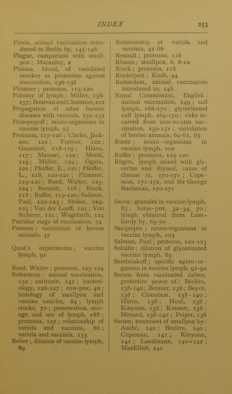 l^issiu, animal vaccination intro- duced to Berlin by, 145-146 Plague, comparison with small- pox ; Macaulay, 2 Plasma, blood, of variolated monkey as protection against vaccination, 136-1.38 Plimmer ; protozoa, 119-120 Potency of lymph ; Muller, 156- 157; BoureauandChaumier,i02 Propagation of other human diseases with vaccinia, 150-152 Protopopoff; micro-organisms in vaccine lymph, 95 Protozoa, 117-126: Clarke, Jack- son, 121 ; Ferroni, 122 ; Guarnieri, 118-119 I FUava, 117; Massari, 122; Monti, 119; Muller, 124; Ogata, 121 ; Pfeiffer, E., 121; Pfeiffer, L., 118, 120-121 ; Plimmer, 119-120 ; Reed, Walter, 123- 124 ; Renault, 118 ; Rieck, 118 ; Ruffer, 119-120; Salmon, Paul, 122-123 ; Stokes, 124- 125 ; Van der Loeff, 121 ; Von Sicherer, 121 ; Wegefarth, 124 Pustular stage of vaccination, 74 Putnam ; variolation of bovine animals, 47 Quist’s experiments ; vaccine lymph, 91 Reed, Walter ; protozoa, 123-124 References : animal vaccination, 152 ; antitoxin, 141 ; bacteri- ology, 126-127 ; cow-pox, 40 ; histology of smallpox and vaccine vesicles, 84 ; lymph stocks, 72 ; preservation, stor- age, and use of lymph, 188 ; protozoa, 127 ; relationship of variola and vaccinia, 66 ; variola and vaccinia, 133 Reiter ; dilution of vaccine lymph, 89 Relationship of variola and vaccinia, 41-66 Renault ; protozoa, 118 Rhazes ; smallpox, 6, 8-12 Rieck ; protozoa, 118 Rinderpest; Koch, 44 Rotterdam, animal vaccination introduced to, 146 Royal Commission, English : animal vaccination, 149 ; calf lymph, 168-170 ; glycerinated calf lymph, 169-170 ; risks in- curred from arm-to-arm vac- cination, 150-151 ; variolation of bovine animals,- 60-61, 65 Ruete ; micro - organisms in vaccine lymph, 100 Ruffer; protozoa, 119-120 Riigen, lymph mixed with gly- cerine and thymol, cause of disease in, 170-171 ; Cope- man, 171-172, and Sir George Buchanan, 170-171 Sacco: granules in vaccine lymph, 85; horse-pox, 32-34, 70; lymph obtained from Lom- bardy by, 69-70 Sacquepee ; micro-organisms in vaccine lymph, 103 Salmon, Paul; protozoa, 122-123 Schultz ; dilution of glycerinated vaccine lymph, 89 Serebriakoff ; specific n\icro-or- ganism in vaccine lymph, 91-92 Serum from vaccinated calves, protective power of: Bfeclere, 138-140; Beumer, 138; Boyce, 138 ; Chambon, 138 -140 ; Hlava, 138 ; Houl, 138 ; Kinyoun, 138 ; Kramer, 138 ; Menard, 138-140 ; Peiper, 138 Serum, treatment of smallpox by: Auch6, 140 ; Becl^re, 140 ; Copeman, 1414 Kinyoun, 141 ; Landihann, 140-141 ; MacElliot, 141