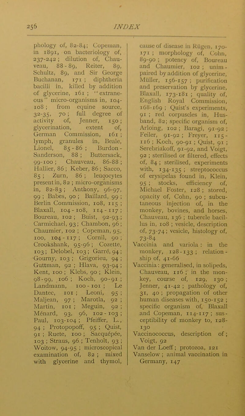 phology of, 82-84; Copeimui, in 1891, on bacteriology of, 237-242 ; dilution of, Chau- vcau, 88 - 89, Reiter, 89, Schultz, 89, and Sir George Buchanan, 171 ; diphtheria bacilli in, killed by addition of glycerine, 161 ; extrane- ous ” micro-organisms in, 104- 108 ; from equine source, 32-35. 70: full degree of activity of, Jenner, 150 ; glycerination, extent of, German Commission, 161 ; lymph, granules in, Beale, Lionel, 85-86 ; Burdon - Sanderson, 88 ; Buttersack, 99-100 ; Chauveau, 86-88 ; Hallier, 86 ; Keber, 86 ; Sacco, 85 ; Zurn, 86 ; leucocytes present in, 82 ; micro-organisms in, 82-83 ; Anthony, 96-97, 99 ; Babes, 90 ; Baillard, 99 ; Berlin Commission, 108, 115 ; Blaxall, 104-108, 114-117; Boureau, 102 ; Buist, 92-93 ; Carmichael, 93; Chambon, 96 ; Chaumier, 102 ; Copeman, 95, 100, 104-117; Cornil, 90; Crookshank, 95-96; Cozette, 103 ; Delobel, 103 ; Garr^, 94; Gourny, 103 ; Grigorieu, 94 ; Guttman, 92 ; Hlava, 93-94 ; Kent, 100 ; Klebs, 90 ; Klein, 98-99, 106 ; Koch, 90 -91 : Landmann, 100 - loi ; Le Dantec, loi ; Leoni, 95 : Maljean, 97 ; Marotla, 92 ; Martin, loi ; Meguin, 92 ; M6nard, 93, 96, 102- 103 : Paul, 103-104 : Pfeiffer, L., 94 ; Protopopoff, 95 ; Quist, 91 ; Ruete, 100 ; Sacqu6p6e, 103 ; Straus, 96 ; Tenholt, 93 ; Woitow, 94-95 ; microscopical examination of, 82 ; mixed with glycerine and thymol. cause of disease in Riigcn, 170- 171 : morphology of, Cohn, 89-90 ; potency of, Boureau and Chaumier, 102 ; unim - paired by addition of glycerine, Muller, 156-157 ; purification and preservation by glycerine, Blaxall, 173-181 ; quality of, English Royal Commission, 168-169 ; Quist’s experiments, 91 ; red corpuscles in. Hus- band, 82; specific organism of, Arloing, 102; Baragi, 91-92; Feiler, 91-92; Freyer, 115- 116 ; Koch, 90-91 ; Quist, 91 ; Serebriakoff, 91-92, and Voigt, 92 : sterilised or filtered, effects of, 84 ; sterilised, experiments with, 134-135 ; streptococcus of erysipelas found in, Klein, 95 ; stocks, efficiency of, Michael Foster, 128 ; stored, opacity of, Cohn, 90 ; subcu- taneous injection of, in the monkey, bovines, and horses, Chauveau, 136 ; tubercle bacil- lus in, 108 ; vesicle, description of. 73-74: vesicle, histology of, 73:84 Vaccinia and variola: in the monkey, 128-133; relation- ship of, 41-66 Vaccinia: generalised, in solipeds, Chauveau, 116 ; in the mon- key, course of, 129, 130 ; Jenner, 41-42 ; pathology of, 31, 40 ; propagation of other human diseases with, 150-152 ; specific organism of, Blaxall and Copeman, 114-117 ; sus- ceptibility of monkey to, 128- 130 Vaccinococcus, description of; Voigt, 92 Van der Loeff; protozoa, 121 Vanselow ; animal vaccination in Germany, 147