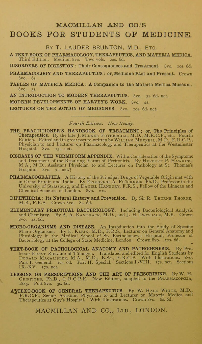 BOOKS FOR STUDENTS OF MEDICINE. By T. LAUDER BRUNTON, M.D., Etc. A TEXT-BOOK OF PHARMACOLOGY, THERAPEUTICS, AND MATERIA MEDICA. Third Edition. Medium 8vo. Two vols. 22s. 6d. DISORDERS OF DIGESTION ; Their Consequences and Treatment. 8vo. los. 6d. PHARMACOLOGY AND THERAPEUTICS: or. Medicine Past and Present. Crown 8vo. 6s. TABLES OP MATERIA MEDICA: A Companion to the Materia Medica Mtxseum. 8vo. ss. AN INTRODUCTION TO MODERN THERAPEUTICS. 8vo. 3s. 6d. net. MODERN DEVELOPMENTS OF HARVEY’S WORK. 8vo. 2s. LECTURES ON THE ACTION OF MEDICINES. 8vo. los. 6d. net. Fourth Edition. Now Ready. THE PRACTITIONER’S HANDBOOK OF TREATMENT; or. The Principles of Therapeutics. By the late J. Milner Fothergill, M.D., M.R.C.P., etc. Fourth Edition. Edited and in great part re-written by William Murrell, M.D., F.R.C.P., Physician to and Lecturer on Pharmacology and Therapeutics at the Westminster Hospital. 8vo. 15s. net. DISEASES OF THE VERMIFORM APPENDIX. Witha Consideration of the Symptoms and Treatment of the Resulting Forms of Peritonitis. By Herbert P. Hawkins, M.A., M.D., Assistant Physician to and Lecturer on Pathology at St. Thomas’s Hospital. 8vo. 7s. net.i PHARMACOGRAPHIA. A History of the Principal Drugs of Vegetable Origin met with in Great Britain and India. By Friedrich A. Fluckiger, Ph.D., Professor in the University of Strassburg, and Daniel Hanbury, F.R.S., Fellow of the Linnean and Chemical Societies of London. 8vo. 21s. DIPHTHERIA: Its Natural History and Prevention. By Sir R. Thorne Thorne, M.B., F.R.S. Crown 8vo. 8s. 6d. ELEMENTARY PRACTICAL BACTERIOLOGY. Including Bacteriological Analysis and Chemistry. By A. A. Kanthack, M.D., and J. H. Drysdale, M.B. Crown 8vo. 4s. 6d. MICRO-ORGANISMS AND DISEASE. An Introduction into the Study of Specific Micro-Organisms. By E. Klein, M.D., F.R.S., Lecturer on General Anatomy and Physiology in the Medical School of St. Bartholomew’s Hospital, Professor of Bacteriology at the College of State Medicine, London. Crown. 8vo. los. 6d. TEXT-BOOK OF PATHOLOGICAL ANATOMY AND PATHOGENESIS. By Pro- fessor Ernst Ziegler of Tubingen. Translated and edited for English Students by Donald Macalister, M.A., M.D., B.Sc., F.R.C.P. With Illustrations. 8vo. Part I. General. 12s. 6d. Part II. Special. Sections I.-VIII. 17s. net. Sections IX.-XV. 17s. net. LESSONS ON PRESCRIPTIONS AND THE ART OP PRESCRIBING. By W. H. Griffiths, Ph.D., L.R.C.P.E. New Edition, adapted to the Pharmacopceia, 1885. Pott 8vo. 3s. 6d. A^TEXT-BOOK OF GENERAL THERAPEUTICS. By W. Hale White, M.D., F.R.C.P., Senior Assistant Physician to and Lecturer on Materia Medica and Therapeutics at Guy’s Hospital. With Illustrations. Crown 8vo. 8s. 6d.