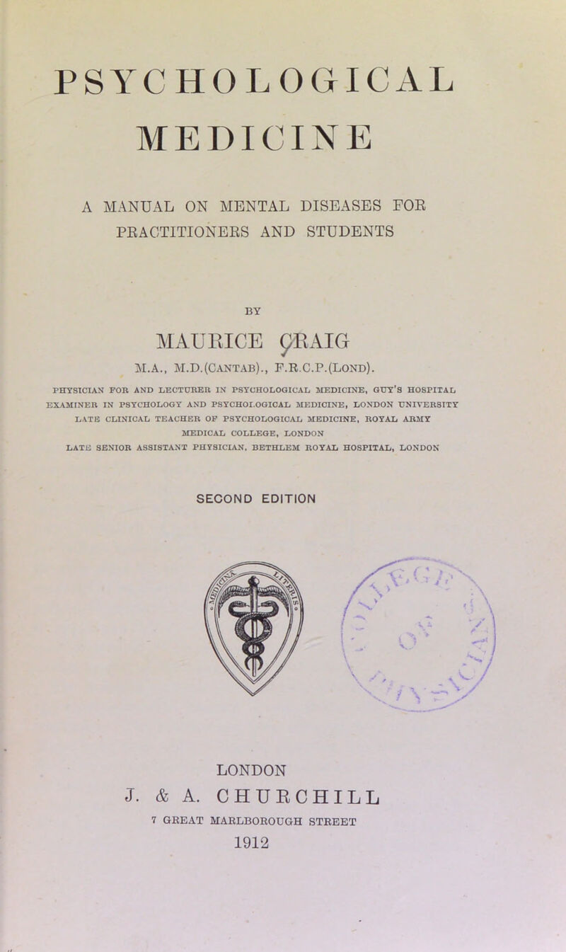 MEDICINE A MANUAL ON MENTAL DISEASES FOR PRACTITIONERS AND STUDENTS PHYSICIAN FOR AND LECTURER IN PSYCHOLOGICAL MEDICINE, GUY’S HOSPITAL EXAMINER IN PSYCHOLOGY AND PSYCHOLOGICAL MEDICINE, LONDON UNIVERSITY LATE CLINICAL TEACHER OF PSYCHOLOGICAL MEDICINE, ROYAL ARMY MEDICAL COLLEGE, LONDON LATE SENIOR ASSISTANT PHYSICIAN, BETHLEM ROYAL HOSPITAL, LONDON BY MAURICE pRAIG M.A., M.D.(Cantab)., F.R.C.P.(Lond). SECOND EDITION LONDON J. & A. CHURCHILL 7 GREAT MARLBOROUGH STREET 1912