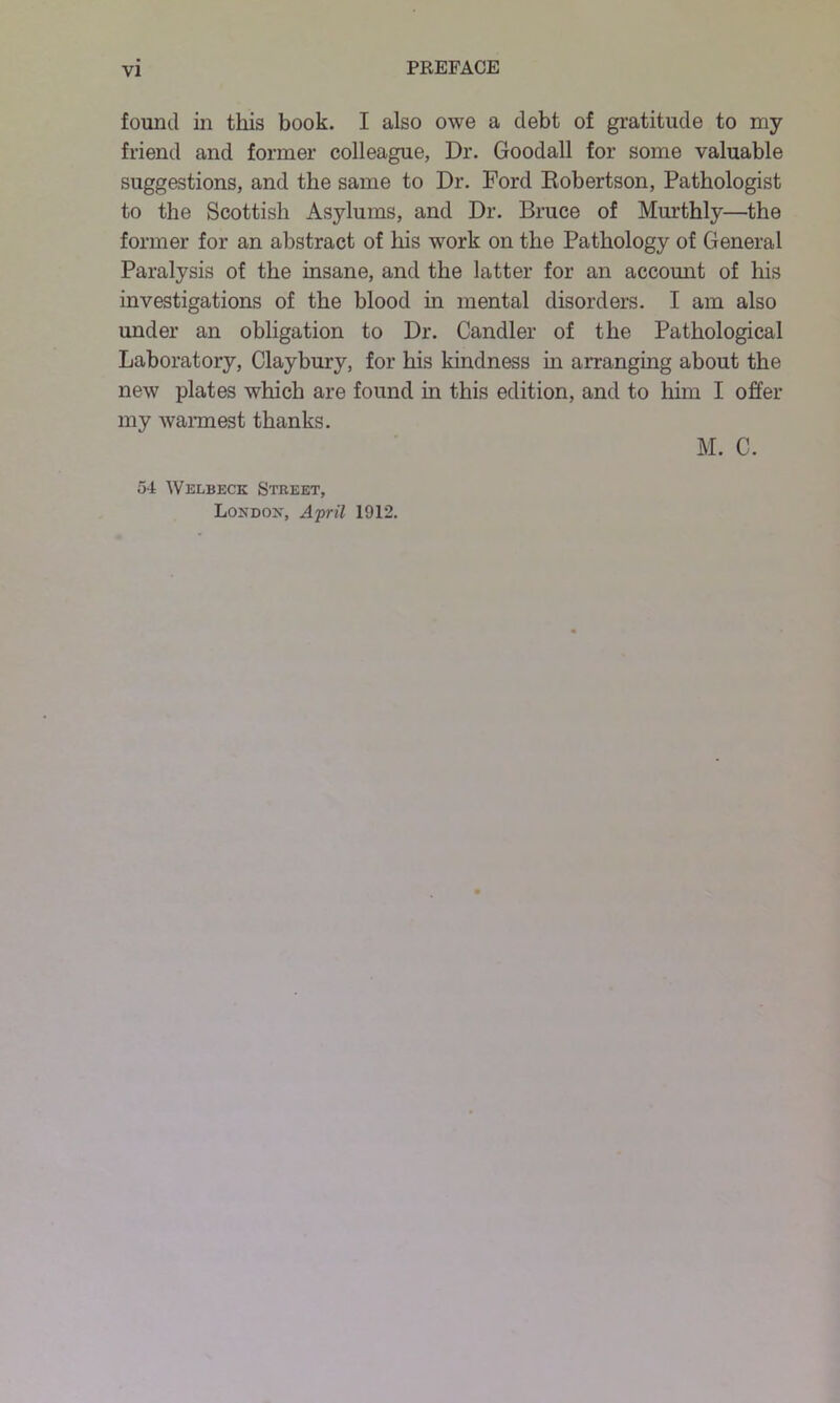 found in this book. I also owe a debt of gratitude to my friend and former colleague, Dr. Goodall for some valuable suggestions, and the same to Dr. Ford Eobertson, Pathologist to the Scottish Asylums, and Dr. Bruce of Murthly—the former for an abstract of his work on the Pathology of General Paralysis of the insane, and the latter for an account of his investigations of the blood in mental disorders. I am also under an obligation to Dr. Candler of the Pathological Laboratory, Claybury, for his kindness in arranging about the new plates which are found in this edition, and to him I offer my warmest thanks. M. C. 54 Welbeck Street, London, April 1912.