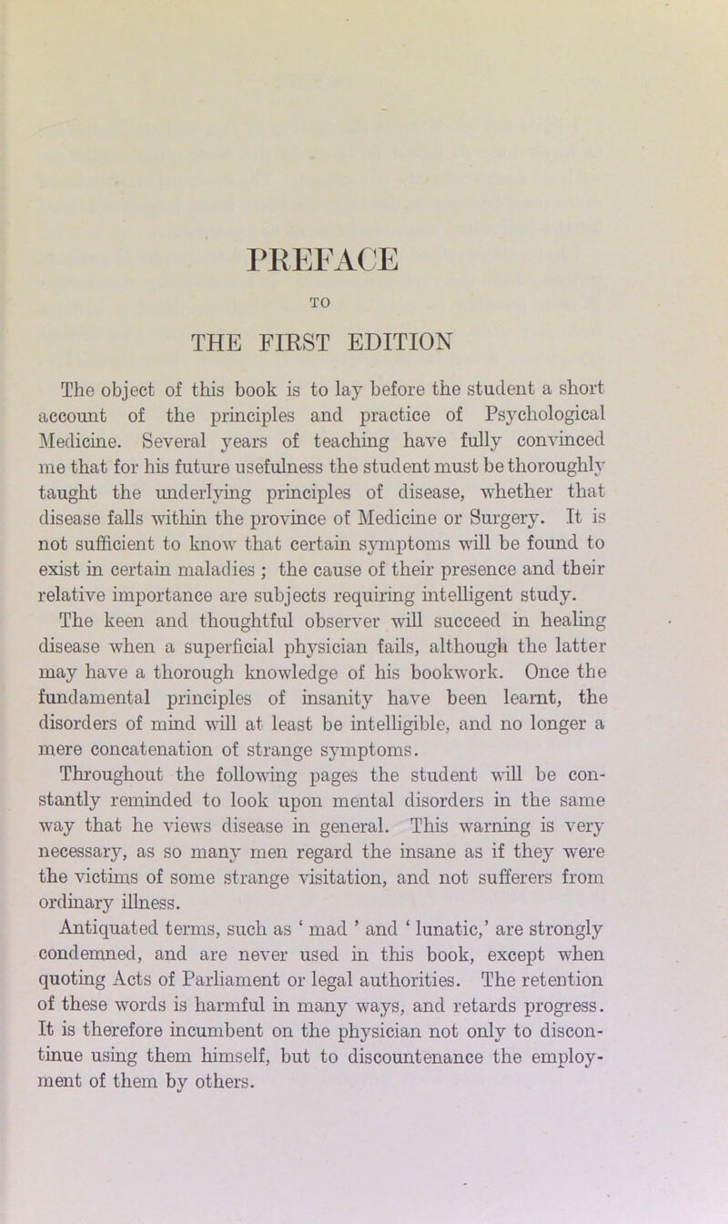 TO THE FIRST EDITION The object of this book is to lay before the student a short account of the principles and practice of Psychological Medicine. Several years of teaching have fully convinced me that for his future usefulness the student must be thoroughly taught the underlying principles of disease, whether that disease falls within the province of Medicine or Surgery. It is not sufficient to know that certain symptoms will be found to exist in certain maladies ; the cause of their presence and their relative importance are subjects requiring intelligent study. The keen and thoughtful observer will succeed in healing disease when a superficial physician fails, although the latter may have a thorough knowledge of his bookwork. Once the fundamental principles of insanity have been learnt, the disorders of mind will at least be intelligible, and no longer a mere concatenation of strange symptoms. Throughout the following pages the student will be con- stantly reminded to look upon mental disorders in the same way that he views disease in general. This warning is very necessaiy, as so many men regard the insane as if they were the victims of some strange visitation, and not sufferers from ordinary illness. Antiquated terms, such as ‘ mad ’ and ‘ lunatic,’ are strongly condemned, and are never used in this book, except when quoting Acts of Parliament or legal authorities. The retention of these words is harmful in many ways, and retards progress. It is therefore incumbent on the physician not only to discon- tinue using them himself, but to discountenance the employ- ment of them by others.