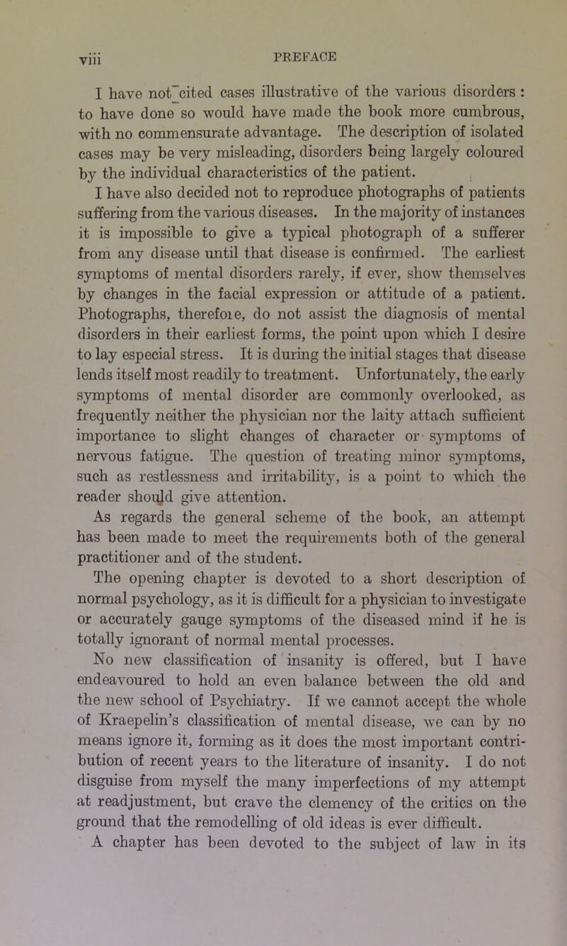 Vlll I have notTcited cases illustrative of the various disorders : to have done so would have made the hook more cumbrous, with no commensurate advantage. The description of isolated cases may be very misleading, disorders being largely coloured by the individual characteristics of the patient. I have also decided not to reproduce photographs of patients suffering from the various diseases. In the majority of instances it is impossible to give a typical photograph of a sufferer from any disease until that disease is confirmed. The earliest symptoms of mental disorders rarely, if ever, show themselves by changes in the facial expression or attitude of a patient. Photographs, therefoie, do not assist the diagnosis of mental disorders in their earliest forms, the point upon which I desire to lay especial stress. It is during the initial stages that disease lends itself most readily to treatment. Unfortunately, the early symptoms of mental disorder are commonly overlooked, as frequently neither the physician nor the laity attach sufficient importance to slight changes of character or symptoms of nervous fatigue. The question of treating minor sjnnptoms, such as restlessness and irritability, is a point to which the reader should give attention. As regards the general scheme of the book, an attempt has been made to meet the requirements both of the general practitioner and of the student. The opening chapter is devoted to a short description of normal psychology, as it is difficult for a physician to investigate or accurately gauge symptoms of the diseased mind if he is totally ignorant of normal mental processes. No new classification of insanity is offered, hut I have endeavoured to hold an even balance between the old and the new school of Psychiatry. If we cannot accept the whole of Kraepelin’s classification of mental disease, we can by no means ignore it, forming as it does the most important contri- bution of recent years to the literature of insanity. I do not disguise from myself the many imperfections of my attempt at readjustment, but crave the clemency of the critics on the ground that the remodelling of old ideas is ever difficult. A chapter has been devoted to the subject of law in its