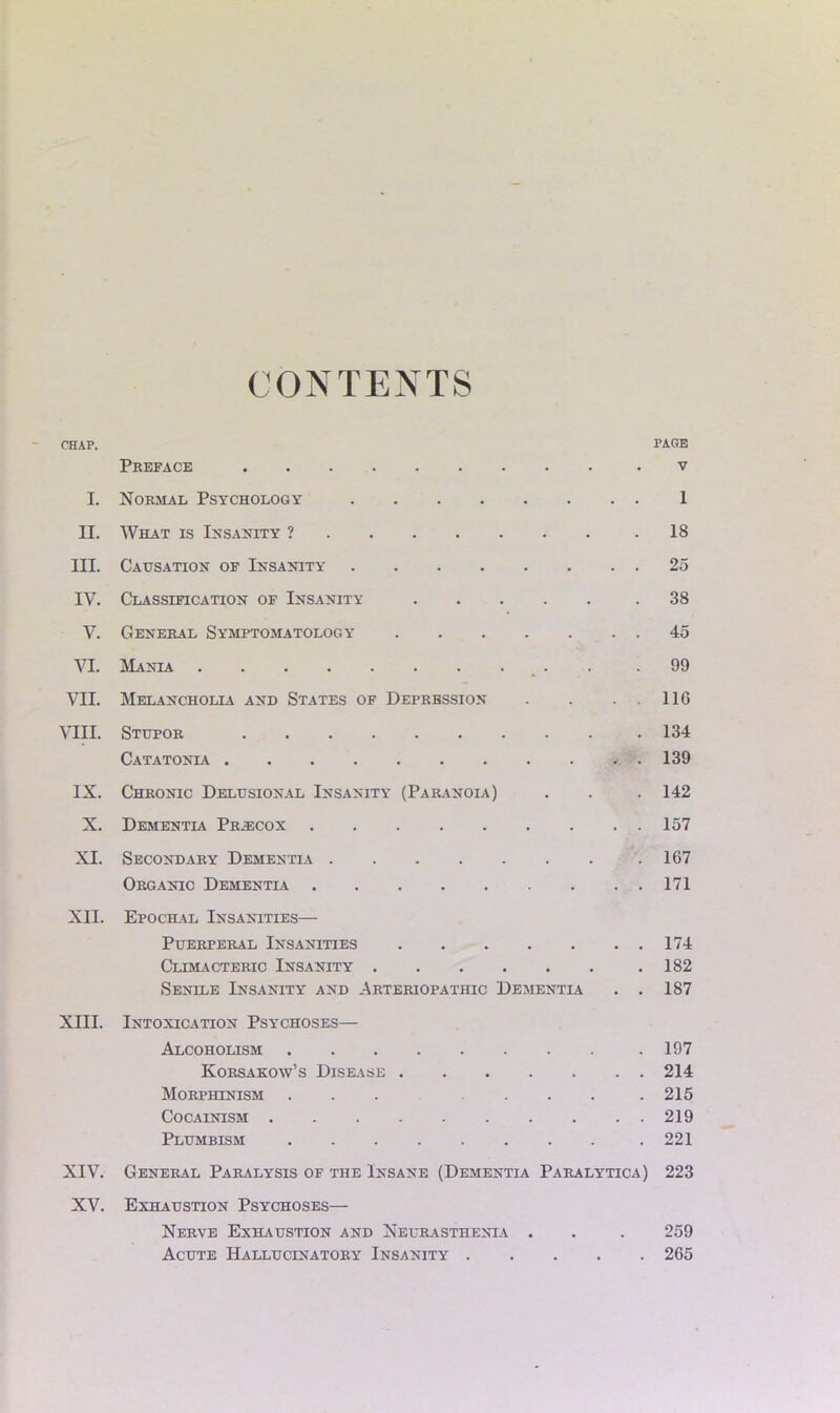 CONTENTS CHAP. PAGE Preface .V I. Normal Psychology 1 II. What is Insanity ? 18 III. Causation of Insanity 25 IV. Classification of Insanity .38 V. General Symptomatology 45 VI. Mania . .99 VII. Melancholia and States of Depression . . . . 116 VIII. Stupor 134 Catatonia .139 IX. Chronic Delusional Insanity (Paranoia) . . . 142 X. Dementia Pr^cox 157 XI. Secondary Dementia 167 Organic Dementia 171 XII. Epochal Insanities— Puerperal Insanities 174 Climacteric Insanity .182 Senile Insanity and Arteriopathic Dementlv . . 187 XIII. Intoxication Psychoses— Alcoholism .197 Korsakow’s Disease 214 Morphinism . . .215 Cocainism 219 Plumbism .221 XIV. General Paralysis of the Insane (Dementia Paralytica) 223 XV. Exhaustion Psychoses— Nerve Exhaustion and Neurasthenia . . . 259 Acute Hallucinatory Insanity 265