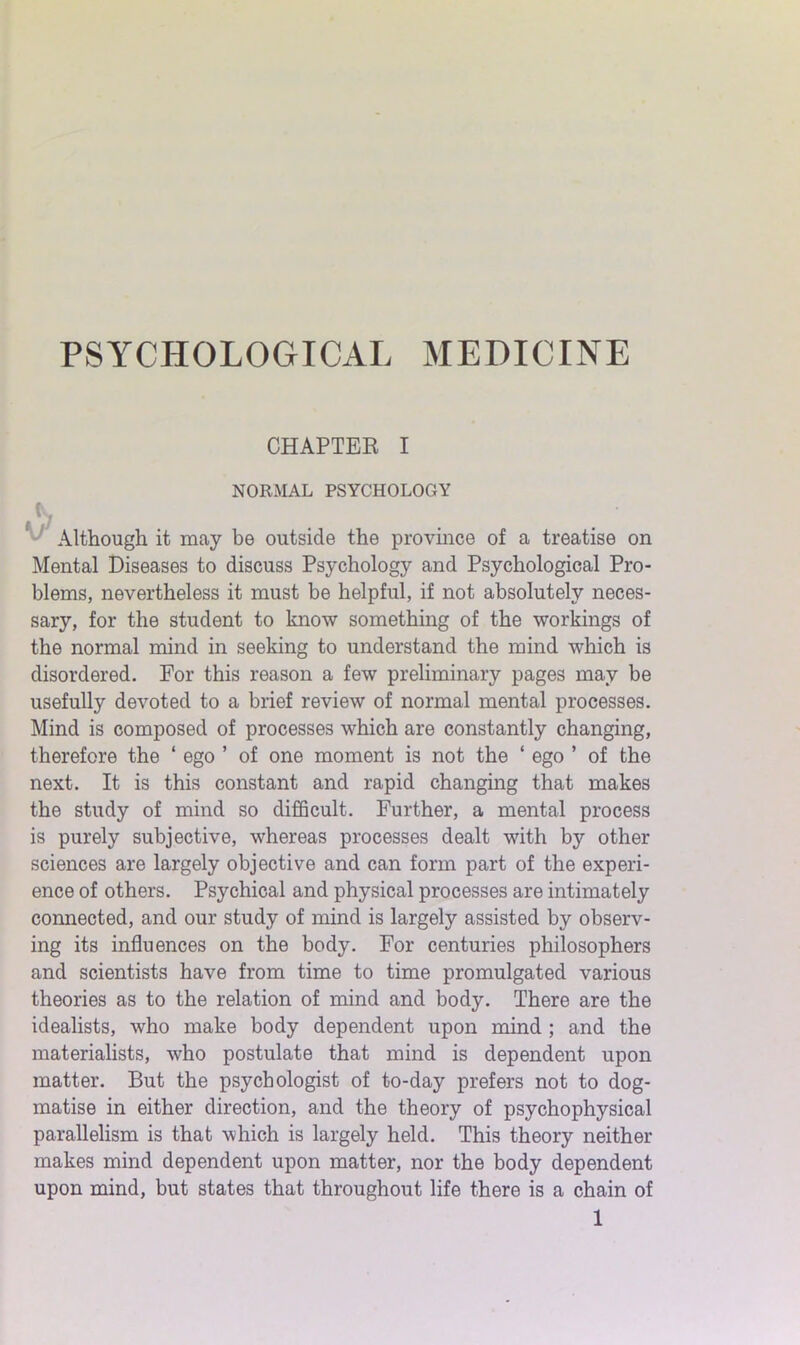 PSYCHOLOGICAL MEDICINE CHAPTER I NORMAL PSYCHOLOGY N Although it may be outside the province of a treatise on Mental Diseases to discuss Psychology and Psychological Pro- blems, nevertheless it must be helpful, if not absolutely neces- sary, for the student to know something of the workings of the normal mind in seeking to understand the mind which is disordered. For this reason a few preliminary pages may be usefully devoted to a brief review of normal mental processes. Mind is composed of processes which are constantly changing, therefore the ‘ ego ’ of one moment is not the ‘ ego ’ of the next. It is this constant and rapid changing that makes the study of mind so difficult. Further, a mental process is purely subjective, whereas processes dealt with by other sciences are largely objective and can form part of the experi- ence of others. Psychical and physical processes are intimately connected, and our study of mind is largely assisted by observ- ing its influences on the body. For centuries philosophers and scientists have from time to time promulgated various theories as to the relation of mind and body. There are the idealists, who make body dependent upon mind ; and the materialists, who postulate that mind is dependent upon matter. But the psychologist of to-day prefers not to dog- matise in either direction, and the theory of psychophysical parallelism is that which is largely held. This theory neither makes mind dependent upon matter, nor the body dependent upon mind, but states that throughout life there is a chain of