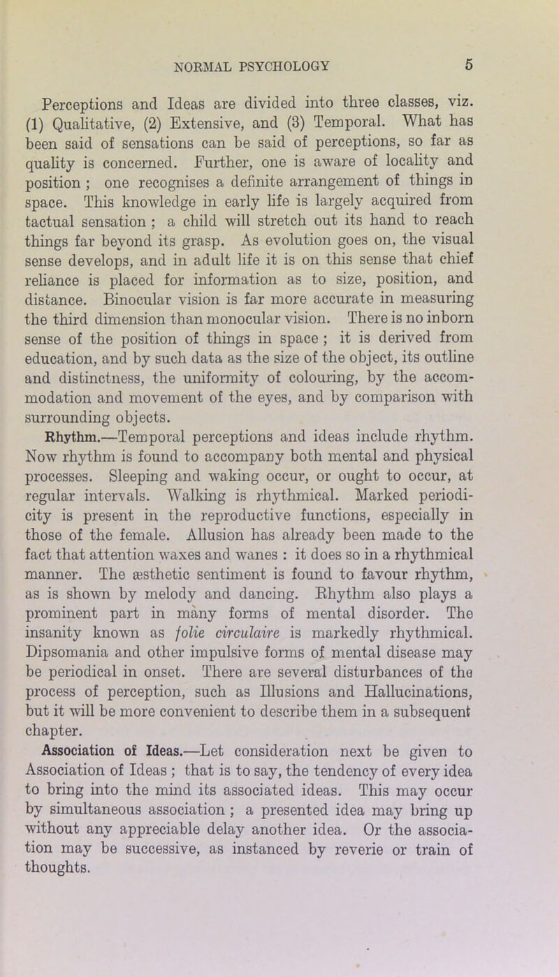 Perceptions and Ideas are divided into three classes, viz. (1) Qualitative, (2) Extensive, and (3) Temporal. What has been said of sensations can be said of perceptions, so far as quality is concerned. Further, one is aware of locality and position ; one recognises a definite arrangement of things in space. This knowledge in early life is largely acquired from tactual sensation : a child will stretch out its hand to reach things far beyond its grasp. As evolution goes on, the visual sense develops, and in adult life it is on this sense that chief reliance is placed for information as to size, position, and distance. Binocular vision is far more accurate in measuring the third dimension than monocular vision. There is no inborn sense of the position of things in space ; it is derived from education, and by such data as the size of the object, its outline and distinctness, the uniformity of colouring, by the accom- modation and movement of the eyes, and by comparison with surrounding objects. Rhythm.—Temporal perceptions and ideas include rhythm. Now rhythm is found to accompany both mental and physical processes. Sleeping and waking occur, or ought to occur, at regular intervals. Walking is rhythmical. Marked periodi- city is present in the reproductive functions, especially in those of the female. Allusion has already been made to the fact that attention waxes and wanes : it does so in a rhythmical manner. The a;sthetic sentiment is found to favour rhythm, as is shown by melody and dancing. Bhythm also plays a prominent part in many forms of mental disorder. The insanity known as folie circulaire is markedly rhythmical. Dipsomania and other impulsive forms of mental disease may be periodical in onset. There are several disturbances of the process of perception, such as Illusions and Hallucinations, but it will be more convenient to describe them in a subsequent chapter. Association of Ideas.—Let consideration next be given to Association of Ideas ; that is to say, the tendency of every idea to bring into the mind its associated ideas. This may occur by simultaneous association; a presented idea may bring up without any appreciable delay another idea. Or the associa- tion may be successive, as instanced by reverie or train of thoughts.