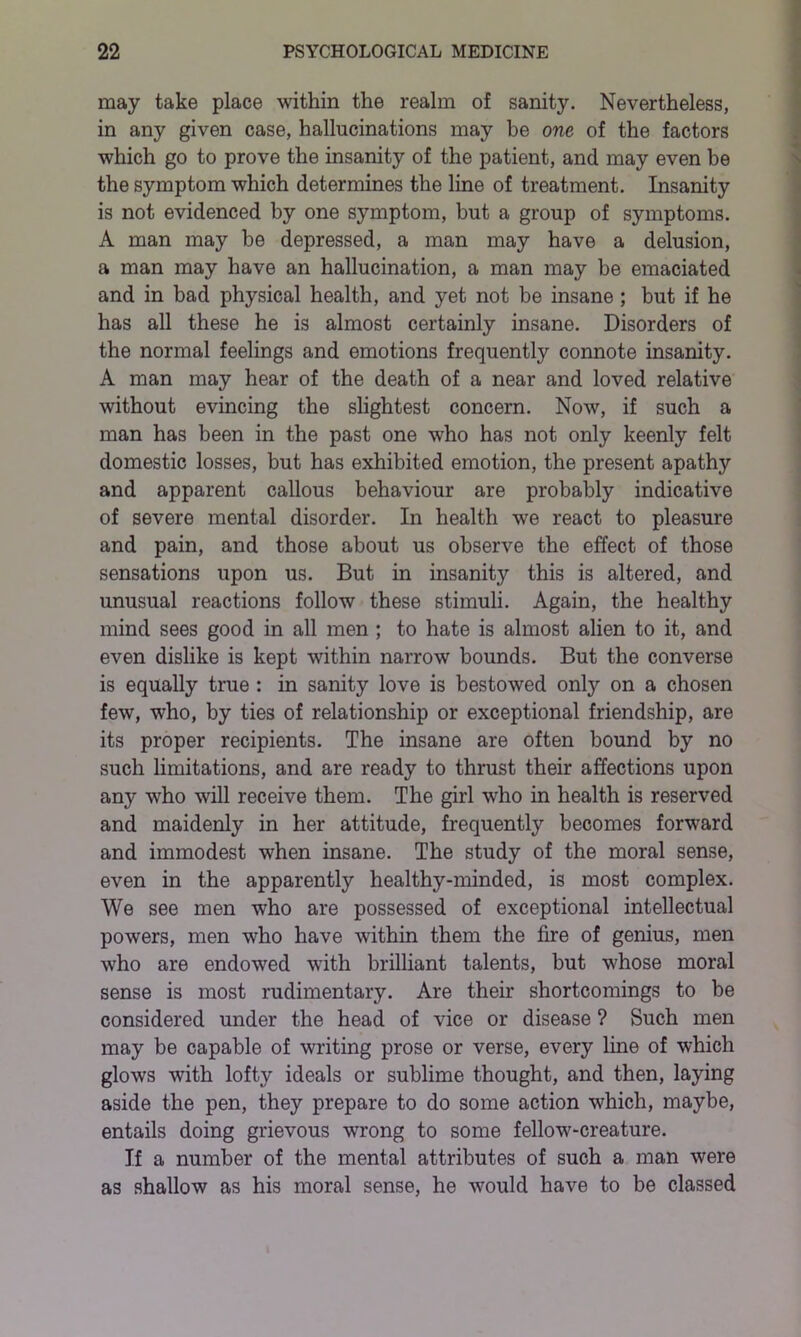 may take place within the realm of sanity. Nevertheless, in any given case, hallucinations may be one of the factors which go to prove the insanity of the patient, and may even he the symptom which determines the line of treatment. Insanity is not evidenced by one symptom, but a group of symptoms. A man may be depressed, a man may have a delusion, a man may have an hallucination, a man may be emaciated and in bad physical health, and yet not be insane ; but if he has all these he is almost certainly insane. Disorders of the normal feelings and emotions frequently connote insanity. A man may hear of the death of a near and loved relative without evincing the slightest concern. Now, if such a man has been in the past one who has not only keenly felt domestic losses, but has exhibited emotion, the present apathy and apparent callous behaviour are probably indicative of severe mental disorder. In health we react to pleasure and pain, and those about us observe the effect of those sensations upon us. But in insanity this is altered, and unusual reactions follow these stimuli. Again, the healthy mind sees good in all men ; to hate is almost alien to it, and even dislike is kept within narrow bounds. But the converse is equally true : in sanity love is bestowed only on a chosen few, who, by ties of relationship or exceptional friendship, are its proper recipients. The insane are often bound by no such limitations, and are ready to thrust their affections upon any who will receive them. The girl who in health is reserved and maidenly in her attitude, frequently becomes forward and immodest when insane. The study of the moral sense, even in the apparently healthy-minded, is most complex. We see men who are possessed of exceptional intellectual powers, men who have within them the fire of genius, men who are endowed with brilliant talents, but whose moral sense is most rudimentary. Are their shortcomings to be considered under the head of vice or disease ? Such men may be capable of writing prose or verse, every line of which glows with lofty ideals or sublime thought, and then, laying aside the pen, they prepare to do some action which, maybe, entails doing grievous wrong to some fellow-creature. If a number of the mental attributes of such a man were as shallow as his moral sense, he would have to be classed