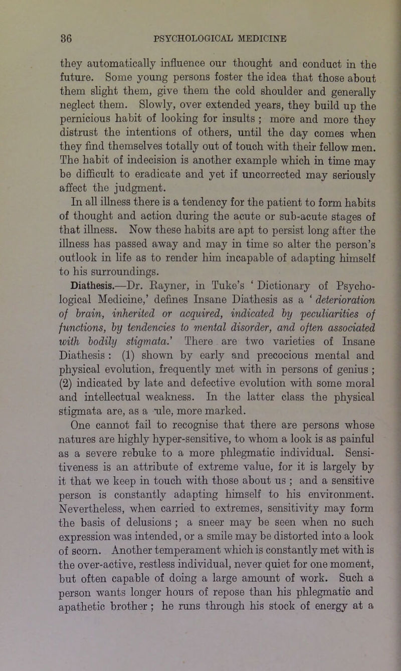 they automatically influence our thought and conduct in the future. Some young persons foster the idea that those about them slight them, give them the cold shoulder and generally neglect them. Slowly, over extended years, they build up the pernicious habit of looking for insults ; more and more they distrust the intentions of others, until the day comes when they find themselves totally out of touch with their fellow men. The habit of indecision is another example which in time may be difficult to eradicate and yet if uncorrected may seriously affect the judgment. In all illness there is a tendency for the patient to form habits of thought and action during the acute or sub-acute stages of that illness. Now these habits are apt to persist long after the illness has passed away and may in time so alter the person’s outlook in life as to render him incapable of adapting himself to his surroundings. Diathesis.—Dr. Rayner, in Tuke’s ‘ Dictionary of Psycho- logical Medicine,’ defines Insane Diathesis as a ‘ deterioration of brain, inherited or acquired, indicated by 'peculiarities of functions, by tendencies to mental disorder, and often associated with bodily stigmata.’ There are two varieties of Insane Diathesis : (1) shown by early and precocious mental and physical evolution, frequently met with in persons of genius ; (2) indicated by late and defective evolution with some moral and intellectual weakness. In the latter class the physical stigmata are, as a aile, more marked. One cannot fail to recognise that there are persons whose natures are highly hvper-sensitive, to whom a look is as painful as a severe rebuke to a more phlegmatic individual. Sensi- tiveness is an attribute of extreme value, for it is largely by it that we keep in touch with those about us ; and a sensitive person is constantly adapting himself to his environment. Nevertheless, when carried to extremes, sensitivity may form the basis of delusions ; a sneer may be seen when no such expression was intended, or a smile may be distorted into a look of scorn. Another temperament which is constantly met with is the over-active, restless individual, never quiet for one moment, but often capable of doing a large amount of work. Such a person wants longer hours of repose than his phlegmatic and apathetic brother ; he runs through his stock of energy at a