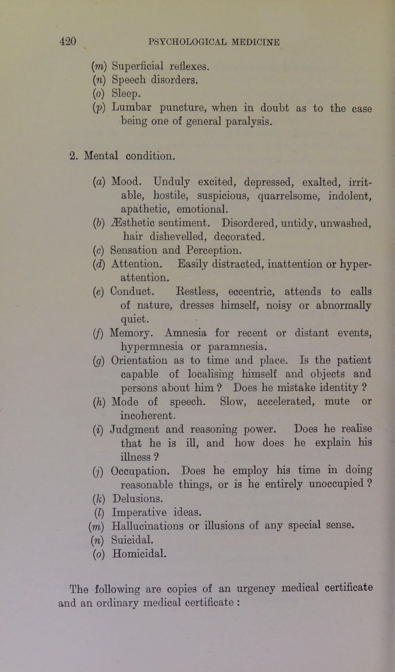 (m) Superficial reflexes. (n) Speech disorders. (o) Sleep. (p) Lumbar puncture, when in doubt as to the case being one of general paralysis. 2. Mental condition. (a) Mood. Unduly excited, depressed, exalted, irrit- able, hostile, suspicious, quarrelsome, indolent, apathetic, emotional. (b) .Esthetic sentiment. Disordered, untidy, unwashed, hair dishevelled, decorated. (c) Sensation and Perception. (d) Attention. Easily distracted, inattention or hyper- attention. (e) Conduct. Kestless, eccentric, attends to calls of nature, dresses himself, noisy or abnormally quiet. (/) Memory. Amnesia for recent or distant events, hypermnesia or paramnesia. (ig) Orientation as to time and place. Is the patient capable of localising himself and objects and persons about him ? Does he mistake identity ? (h) Mode of speech. Slow, accelerated, mute or incoherent. (■i) Judgment and reasoning power. Does he realise that he is ill, and how does he explain his illness ? (j) Occupation. Does he employ his time in doing reasonable things, or is he entirely unoccupied ? (k) Delusions. (Z) Imperative ideas. (m) Hallucinations or illusions of any special sense. (n) Suicidal. (o) Homicidal. The following are copies of an urgency medical certificate and an ordinary medical certificate :