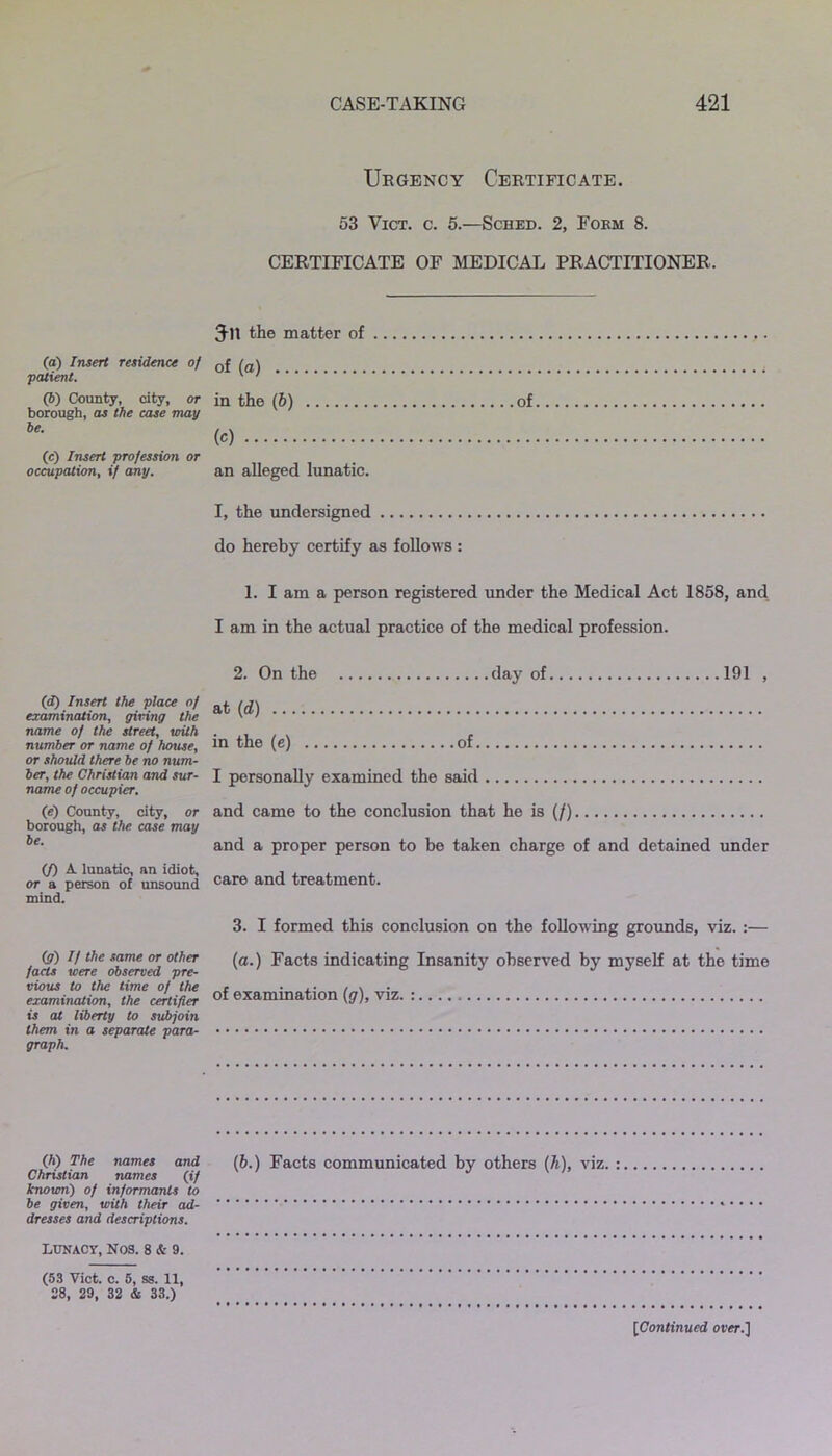 (а) Insert residence of patient. (б) County, city, or borough, as the case may be. (c) Insert profession or occupation, if any. (d) Insert the place of examination, giving the name of the street, with number or name of house, or should there be no num- ber, the Christian and sur- name of occupier. (e) County, city, or borough, as the. case may be. (f) A lunatic, an idiot, or a person of unsound mind. (g) If the same or other facts were observed pre- vious to the lime of the examination, the certifier is at liberty to subjoin them in a separate para- graph. (h) The names and Christian names (if known) of informants to be given, with their ad- dresses and descriptions. Lunacy, Nos. 8 & 9. (53 Yict. c. 5, ss. 11, 28, 29, 32 & 33.) Urgency Certificate. 53 Vict. c. 5.—Sched. 2, Fokm 8. CERTIFICATE OF MEDICAL PRACTITIONER, Jit the matter of of (a) in the (6) of (c) an alleged lunatic. I, the undersigned do hereby certify as follows : 1. I am a person registered under the Medical Act 1858, and I am in the actual practice of the medical profession. 2. On the day of 191 , at (d) in the (e) of I personally examined the said and came to the conclusion that he is (/) and a proper person to be taken charge of and detained under care and treatment. 3. I formed this conclusion on the following grounds, viz. :— (a.) Facts indicating Insanity observed by myself at the time of examination (g), viz. : (b.) Facts communicated by others (h), viz. : [Continued over.]