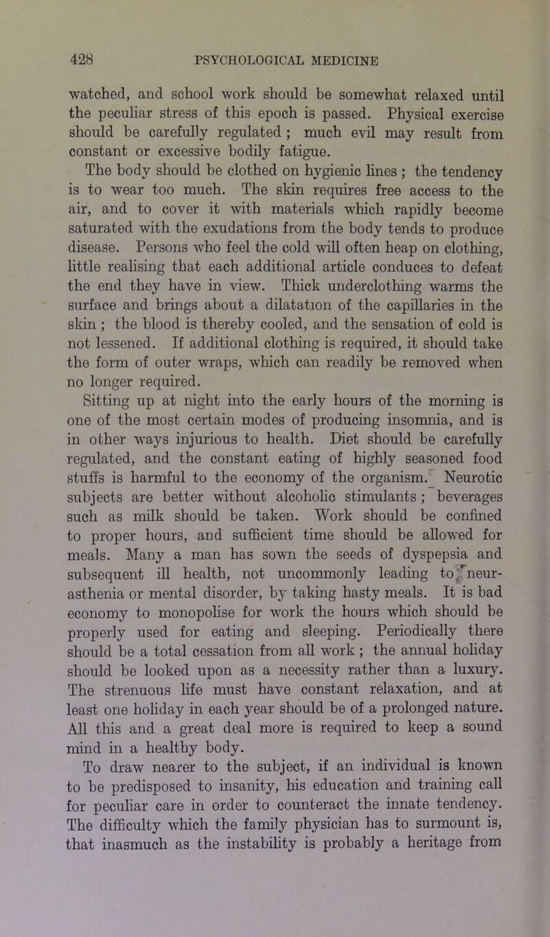 watched, and school work should be somewhat relaxed until the peculiar stress of this epoch is passed. Physical exercise should be carefully regulated ; much evil may result from constant or excessive bodily fatigue. The body should be clothed on hygienic lines ; the tendency is to wear too much. The skin requires free access to the air, and to cover it with materials which rapidly become saturated with the exudations from the body tends to produce disease. Persons who feel the cold will often heap on clothing, little realising that each additional article conduces to defeat the end they have in view. Thick underclothing warms the surface and brings about a dilatation of the capillaries in the skin ; the blood is thereby cooled, and the sensation of cold is not lessened. If additional clothing is required, it should take the form of outer wraps, which can readily be removed when no longer required. Sitting up at night into the early hours of the morning is one of the most certain modes of producing insomnia, and is in other ways injurious to health. Diet should be carefully regulated, and the constant eating of highly seasoned food stuffs is harmful to the economy of the organism. Neurotic subjects are better without alcoholic stimulants ; beverages such as milk should be taken. Work should be confined to proper hours, and sufficient time should be allowed for meals. Many a man has sown the seeds of dyspepsia and subsequent ill health, not uncommonly leading to ^neur- asthenia or mental disorder, by taking hasty meals. It is bad economy to monopolise for work the hours which should be properly used for eating and sleeping. Periodically there should be a total cessation from all work ; the annual holiday should be looked upon as a necessity rather than a luxury. The strenuous life must have constant relaxation, and at least one holiday in each year should be of a prolonged nature. All this and a great deal more is required to keep a sound mind in a healthy body. To draw nearer to the subject, if an individual is known to be predisposed to insanity, his education and training call for peculiar care in order to counteract the innate tendency. The difficulty which the family physician has to surmount is, that inasmuch as the instability is probably a heritage from
