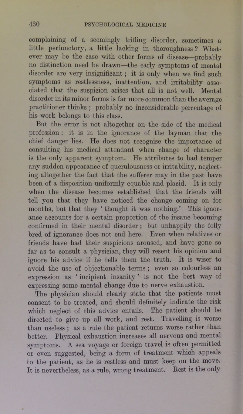 complaining of a seemingly trifling disorder, sometimes a little perfunctory, a little lacking in thoroughness ? What- ever may he the case with other forms of disease—probably no distinction need be drawn—the early symptoms of mental disorder are very insignificant; it is only when we find such symptoms as restlessness, inattention, and irritability asso- ciated that the suspicion arises that all is not well. Mental disorder in its minor forms is far more common than the average practitioner thinks ; probably no inconsiderable percentage of his work belongs to this class. But the error is not altogether on the side of the medical profession : it is in the ignorance of the layman that the chief danger lies. He does not recognise the importance of consulting his medical attendant when change of character is the only apparent symptom. He attributes to bad temper any sudden appearance of querulousness or irritability, neglect- ing altogether the fact that the sufferer may in the past have been of a disposition uniformly equable and placid. It is only when the disease becomes established that the friends will tell you that they have noticed the change coming on for months, but that they ‘ thought it was nothing.’ This ignor- ance accounts for a certain proportion of the insane becoming confirmed in their mental disorder ; but unhappily the folly bred of ignorance does not end here. Even when relatives or friends have had their suspicions aroused, and have gone so far as to consult a physician, they will resent his opinion and ignore his advice if he tells them the truth. It is wiser to avoid the use of objectionable terms ; even so colourless an expression as ‘ incipient insanity ’ is not the best way of expressing some mental change due to nerve exhaustion. The physician should clearly state that the patients must consent to be treated, and should definitely indicate the risk which neglect of this advice entails. The patient should be directed to give up all work, and rest. Travelling is worse than useless ; as a rule the patient returns worse rather than better. Physical exhaustion increases all nervous and mental symptoms. A sea voyage or foreign travel is often permitted or even suggested, being a form of treatment which appeals to the patient, as he is restless and must keep on the move. It is nevertheless, as a rule, wrong treatment. Rest is the only