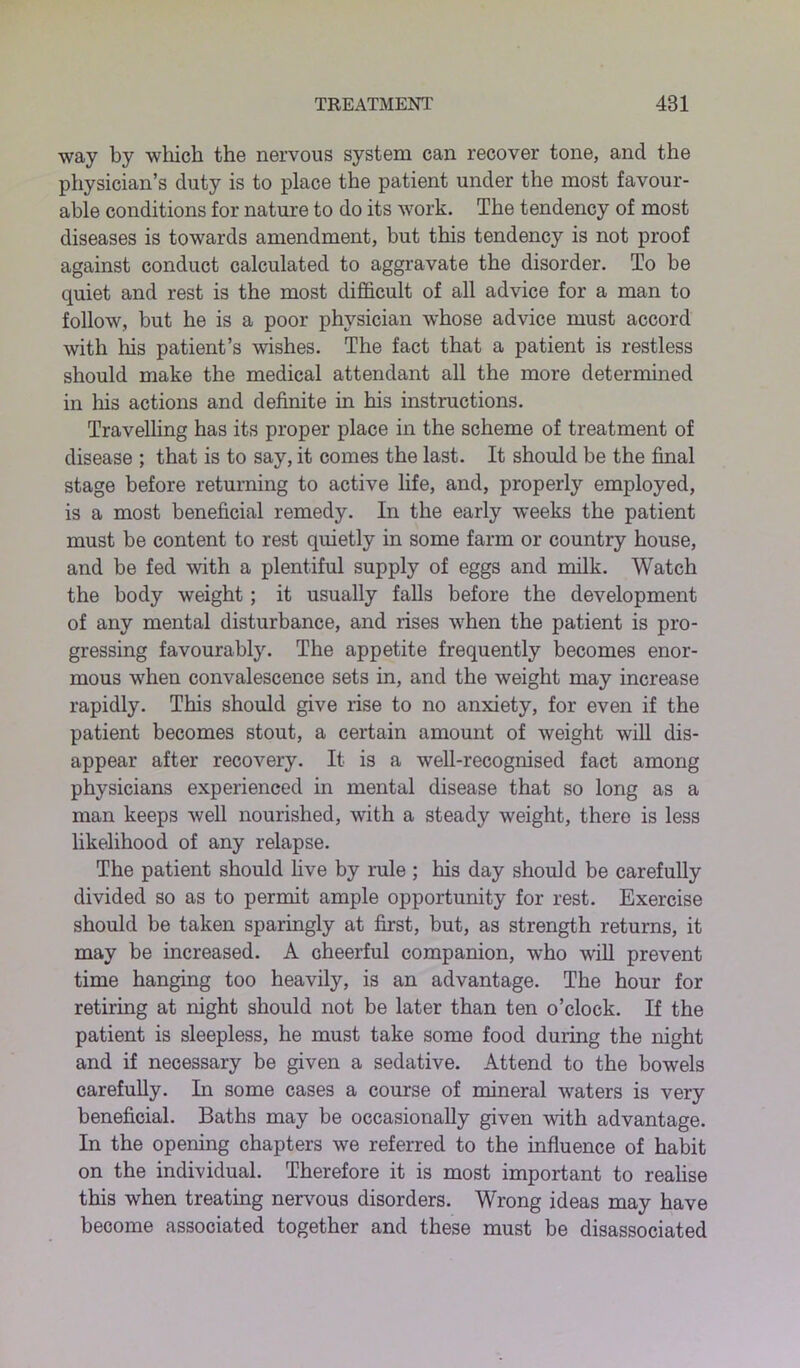 way by which the nervous system can recover tone, and the physician’s duty is to place the patient under the most favour- able conditions for nature to do its work. The tendency of most diseases is towards amendment, but this tendency is not proof against conduct calculated to aggravate the disorder. To be quiet and rest is the most difficult of all advice for a man to follow, but he is a poor physician whose advice must accord with his patient’s wishes. The fact that a patient is restless should make the medical attendant all the more determined in his actions and definite in his instructions. Travelling has its proper place in the scheme of treatment of disease ; that is to say, it comes the last. It should be the final stage before returning to active life, and, properly employed, is a most beneficial remedy. In the early weeks the patient must be content to rest quietly in some farm or country house, and be fed with a plentiful supply of eggs and milk. Watch the body weight; it usually falls before the development of any mental disturbance, and rises when the patient is pro- gressing favourably. The appetite frequently becomes enor- mous when convalescence sets in, and the weight may increase rapidly. This should give rise to no anxiety, for even if the patient becomes stout, a certain amount of weight will dis- appear after recovery. It is a well-recognised fact among physicians experienced in mental disease that so long as a man keeps well nourished, with a steady weight, there is less likelihood of any relapse. The patient should live by rule ; his day should be carefully divided so as to permit ample opportunity for rest. Exercise should be taken sparingly at first, but, as strength returns, it may be increased. A cheerful companion, who will prevent time hanging too heavily, is an advantage. The hour for retiring at night should not be later than ten o’clock. If the patient is sleepless, he must take some food during the night and if necessary be given a sedative. Attend to the bowels carefully. In some cases a course of mineral waters is very beneficial. Baths may be occasionally given with advantage. In the opening chapters we referred to the influence of habit on the individual. Therefore it is most important to realise this when treating nervous disorders. Wrong ideas may have become associated together and these must be disassociated