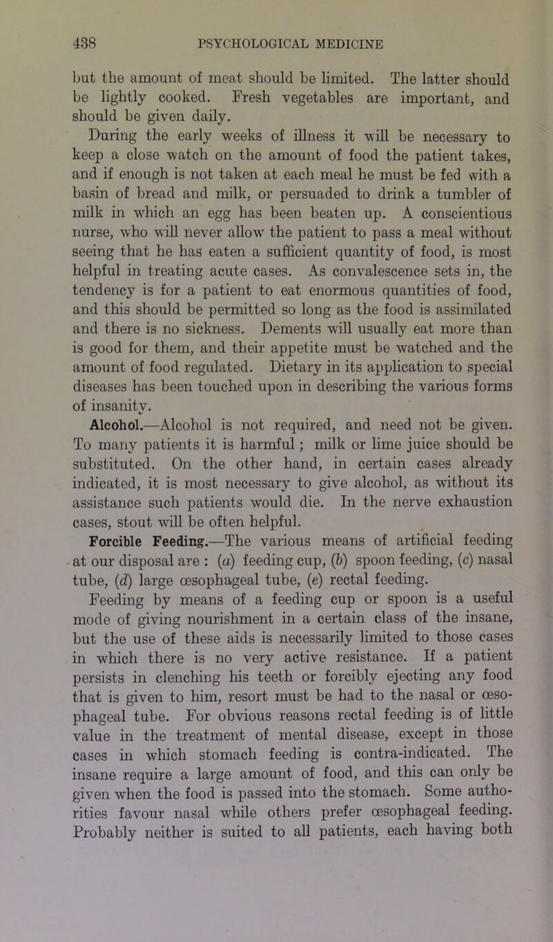 but the amount of meat should be limited. The latter should be lightly cooked. Fresh vegetables are important, and should be given daily. During the early weeks of illness it will be necessary to keep a close watch on the amount of food the patient takes, and if enough is not taken at each meal he must be fed with a basin of bread and milk, or persuaded to drink a tumbler of milk in which an egg has been beaten up. A conscientious nurse, who will never allow the patient to pass a meal without seeing that he has eaten a sufficient quantity of food, is most helpful in treating acute cases. As convalescence sets in, the tendency is for a patient to eat enormous quantities of food, and this should be permitted so long as the food is assimilated and there is no sickness. Dements will usually eat more than is good for them, and their appetite must be watched and the amount of food regulated. Dietary in its application to special diseases has been touched upon in describing the various forms of insanitv. */ Alcohol.—Alcohol is not required, and need not be given. To many patients it is harmful; milk or lime juice should be substituted. On the other hand, in certain cases already indicated, it is most necessary to give alcohol, as wdthout its assistance such patients would die. In the nerve exhaustion cases, stout will be often helpful. Forcible Feeding.—The various means of artificial feeding at our disposal are : (a) feeding cup, (b) spoon feeding, (c) nasal tube, (d) large oesophageal tube, (e) rectal feeding. Feeding by means of a feeding cup or spoon is a useful mode of giving nourishment in a certain class of the insane, but the use of these aids is necessarily limited to those cases in which there is no very active resistance. If a patient persists in clenching his teeth or forcibly ejecting any food that is given to him, resort must be had to the nasal or oeso- phageal tube. For obvious reasons rectal feeding is of little value in the treatment of mental disease, except in those cases in which stomach feeding is contra-indicated. The insane require a large amount of food, and this can only be given when the food is passed into the stomach. Some autho- rities favour nasal %vhile others prefer oesophageal feeding. Probably neither is suited to all patients, each having both