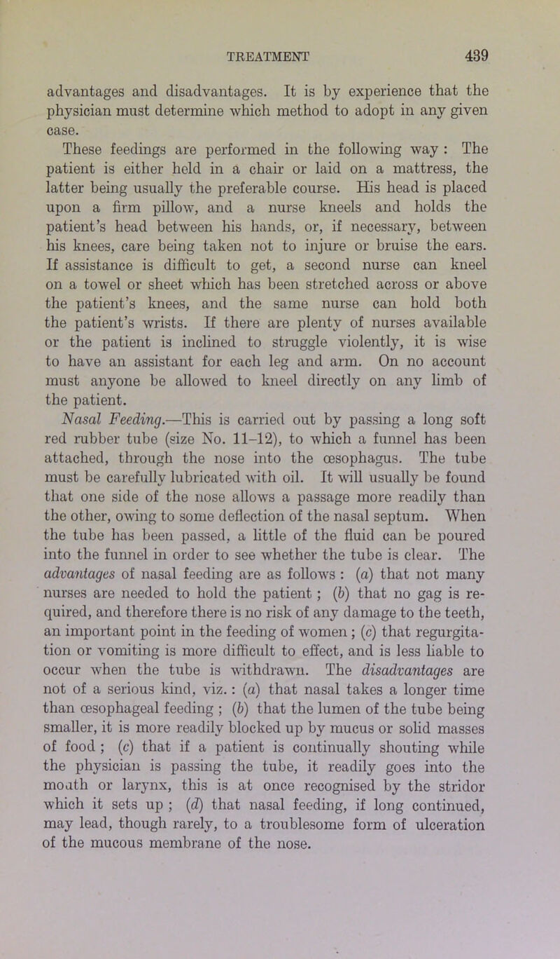 advantages and disadvantages. It is by experience that the physician must determine which method to adopt in any given case. These feedings are performed in the following way : The patient is either held in a chair or laid on a mattress, the latter being usually the preferable course. His head is placed upon a firm pillow, and a nurse kneels and holds the patient’s head between his hands, or, if necessary, between his knees, care being taken not to injure or bruise the ears. If assistance is difficult to get, a second nurse can kneel on a towel or sheet which has been stretched across or above the patient’s knees, and the same nurse can hold both the patient’s wrists. If there are plenty of nurses available or the patient is inclined to struggle violently, it is wise to have an assistant for each leg and arm. On no account must anyone be allowed to kneel directly on any limb of the patient. Nasal Feeding.—Tins is carried out by passing a long soft red rubber tube (size No. 11-12), to which a funnel has been attached, through the nose into the oesophagus. The tube must be carefully lubricated with oil. It will usually he found that one side of the nose allows a passage more readily than the other, owing to some deflection of the nasal septum. When the tube has been passed, a little of the fluid can be poured into the funnel in order to see whether the tube is clear. The advantages of nasal feeding are as follows : (a) that not many nurses are needed to hold the patient; (b) that no gag is re- quired, and therefore there is no risk of an}7- damage to the teeth, an important point in the feeding of women ; (c) that regurgita- tion or vomiting is more difficult to effect, and is less liable to occur when the tube is withdrawn. The disadvantages are not of a serious kind, viz.: (a) that nasal takes a longer time than oesophageal feeding ; (b) that the lumen of the tube being smaller, it is more readily blocked up by mucu3 or solid masses of food ; (c) that if a patient is continually shouting while the physician is passing the tube, it readily goes into the mouth or larynx, this is at once recognised by the stridor which it sets up ; (d) that nasal feeding, if long continued, may lead, though rarely, to a troublesome form of ulceration of the mucous membrane of the nose.