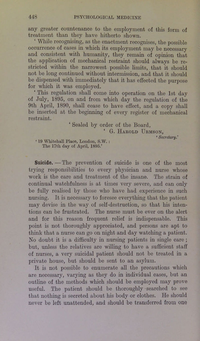 any greater countenance to the employment of this form of treatment than they have hitherto shown. ‘ While recognising, as the enactment recognises, the possible occurrence of cases in which its employment may be necessary and consistent with humanity, they remain of opinion that the application of mechanical restraint should always be re- stricted within the narrowest possible limits, that it should not be long continued without intermission, and that it should be dispensed with immediately that it has effected the purpose for which it was employed. ‘ This regulation shall come into operation on the 1st day of July, 1895, on and from which day the regulation of the 9th April, 1890, shall cease to have effect, and a copy shall be inserted at the beginning of every register of mechanical restraint. ‘ Sealed by order of the Board, ‘ G. Harold Urmson, * ScCTdtCLTV * ‘ 19 Whitehall Place, London, S.W. : The 17th day of April, 1895.’ Suicide. — The prevention of suicide is one of the most trying responsibilities to every physician and nurse whose work is the care and treatment of the insane. The strain of continual watchfulness is at times very severe, and can only be full}'- realised by those who have had experience in such nursing. It is necessary to foresee everything that the patient may devise in the way of self-destruction, so that his inten- tions can be frustrated. The nurse must be ever on the alert and for this reason frequent relief is indispensable. This point is not thoroughly appreciated, and persons are apt to think that a nurse can go on night and day watching a patient. No doubt it is a difficulty in nursing patients in single care ; but, unless the relatives are willing to have a sufficient staff of nurses, a very suicidal patient should not be treated in a private house, but should be sent to an asylum. It is not possible to enumerate all the precautions which are necessary, varying as they do in individual cases, but an outline of the methods which should be employed may prove useful. The patient should be thoroughly • searched to see that nothing is secreted about his body or clothes. He should never be left unattended, and should be transferred from one