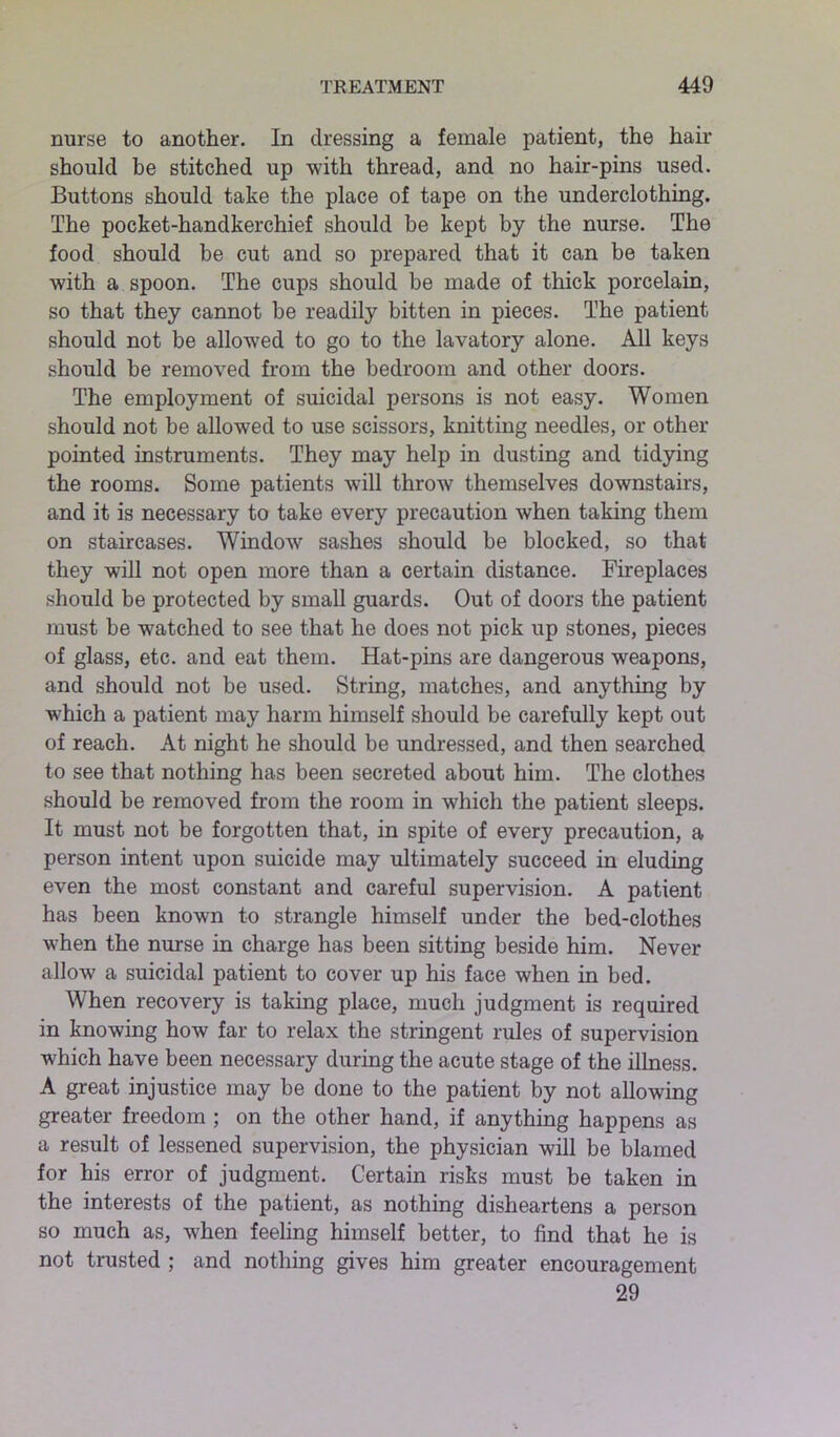 nurse to another. In dressing a female patient, the hair should be stitched up with thread, and no hair-pins used. Buttons should take the place of tape on the underclothing. The pocket-handkerchief should be kept by the nurse. The food should be cut and so prepared that it can be taken with a spoon. The cups should be made of thick porcelain, so that they cannot be readily bitten in pieces. The patient should not be allowed to go to the lavatory alone. All keys should be removed from the bedroom and other doors. The employment of suicidal persons is not easy. Women should not be allowed to use scissors, knitting needles, or other pointed instruments. They may help in dusting and tidying the rooms. Some patients will throw themselves downstairs, and it is necessary to take every precaution when taking them on staircases. Window sashes should be blocked, so that they will not open more than a certain distance. Fireplaces should be protected by small guards. Out of doors the patient must be watched to see that he does not pick up stones, pieces of glass, etc. and eat them. Hat-pins are dangerous weapons, and should not be used. String, matches, and anything by which a patient may harm himself should be carefully kept out of reach. At night he should be undressed, and then searched to see that nothing has been secreted about him. The clothes should be removed from the room in which the patient sleeps. It must not be forgotten that, in spite of every precaution, a person intent upon suicide may ultimately succeed in eluding even the most constant and careful supervision. A patient has been known to strangle himself under the bed-clothes when the nurse in charge has been sitting beside him. Never allow a suicidal patient to cover up his face when in bed. When recovery is taking place, much judgment is required in knowing how far to relax the stringent rules of supervision which have been necessary during the acute stage of the illness. A great injustice may be done to the patient by not allowing greater freedom ; on the other hand, if anything happens as a result of lessened supervision, the physician will be blamed for his error of judgment. Certain risks must be taken in the interests of the patient, as nothing disheartens a person so much as, when feeling himself better, to find that he is not trusted ; and nothing gives him greater encouragement 29
