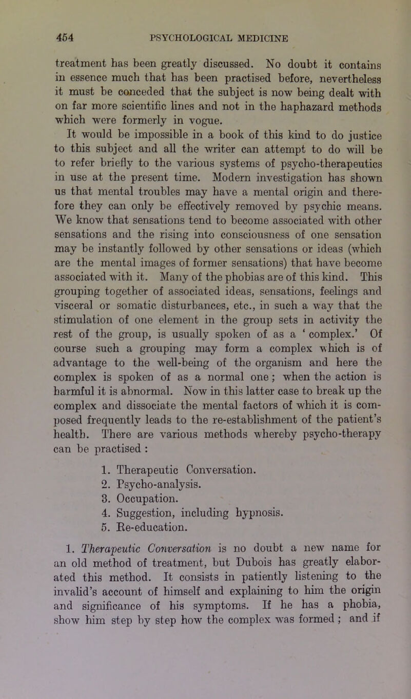 treatment has been greatly discussed. No doubt it contains in essence much that has been practised before, nevertheless it must be conceded that the subject is now being dealt with on far more scientific lines and not in the haphazard methods which were formerly in vogue. It would be impossible in a book of this kind to do justice to this subject and all the writer can attempt to do will be to refer briefly to the various systems of psycho-therapeutics in use at the present time. Modern investigation has shown us that mental troubles may have a mental origin and there- fore they can only be effectively removed by psychic means. We know that sensations tend to become associated with other sensations and the rising into consciousness of one sensation may be instantly followed by other sensations or ideas (which are the mental images of former sensations) that have become associated with it. Many of the phobias are of this kind. This grouping together of associated ideas, sensations, feelings and visceral or somatic disturbances, etc., in such a way that the stimulation of one element in the group sets in activity the rest of the group, is usually spoken of as a ‘ complex.’ Of course such a grouping may form a complex which is of advantage to the well-being of the organism and here the complex is spoken of as a normal one; when the action is harmful it is abnormal. Now in this latter case to break up the complex and dissociate the mental factors of wTiich it is com- posed frequently leads to the re-establishment of the patient’s health. There are various methods whereby psycho-therapy can be practised : 1. Therapeutic Conversation. 2. Psycho-analysis. 8. Occupation. 4. Suggestion, including hypnosis. 5. Ee-education. 1. Therapeutic Conversation is no doubt a new name for an old method of treatment, but Dubois has greatly elabor- ated this method. It consists in patiently listening to the invalid’s account of himself and explaining to him the origin and significance of his symptoms. If he has a phobia, show him step by step how7 the complex wras formed ; and if