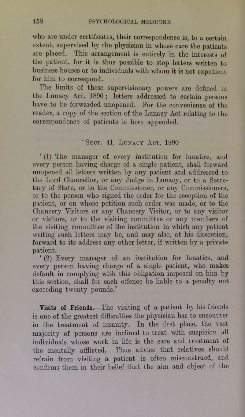 who are under certificates, their correspondence is, to a certain extent, supervised by the physician in whose care the patients are placed. This arrangement is entirely in the interests of the patient, for it is thus possible to stop letters written to business houses or to individuals with whom it is not expedient for him to correspond. The limits of these supervisionary powers are defined in the Lunacy Act, 1890 ; letters addressed to certain persons have to be forwarded unopened. For the convenience of the reader, a copy of the section of the Lunacy Act relating to the correspondence of patients is here appended. ‘ Sect. 41, Lunacy Act, 1890 ‘ (1) The manager of every institution for lunatics, and every person having charge of a single patient, shall forward unopened all letters written by any patient and addressed to the Lord Chancellor, or any Judge in Lunacy, or to a Secre- tary of State, or to the Commissioner, or any Commissioners, or to the person who signed the order for the reception of the patient, or on whose petition such order was made, or to the Chancery Visitors or any Chancery Visitor, or to any visitor or visitors, or to the visiting committee or any members of the visiting committee of the institution in vfflich any patient writing such letters may be, and may also, at his discretion, forward to its address any other letter, if -written by a private patient. ‘ (2) Every manager of an institution for lunatics, and every person having charge of a single patient, who makes default in complying with this obligation imposed on him by this section, shall for each offence be liable to a penalty not exceeding twenty pounds/ Visits of Friends.—The visiting of a patient by his friends is one of the greatest difficulties the physician has to encounter in the treatment of insanity. In the first place, the vast majority of persons are inclined to treat with suspicion all individuals whose work in life is the care and treatment of the mentally afflicted. Thus advice that relatives should refrain from visiting a patient is often misconstrued, and confirms them in their belief that the aim and object of the