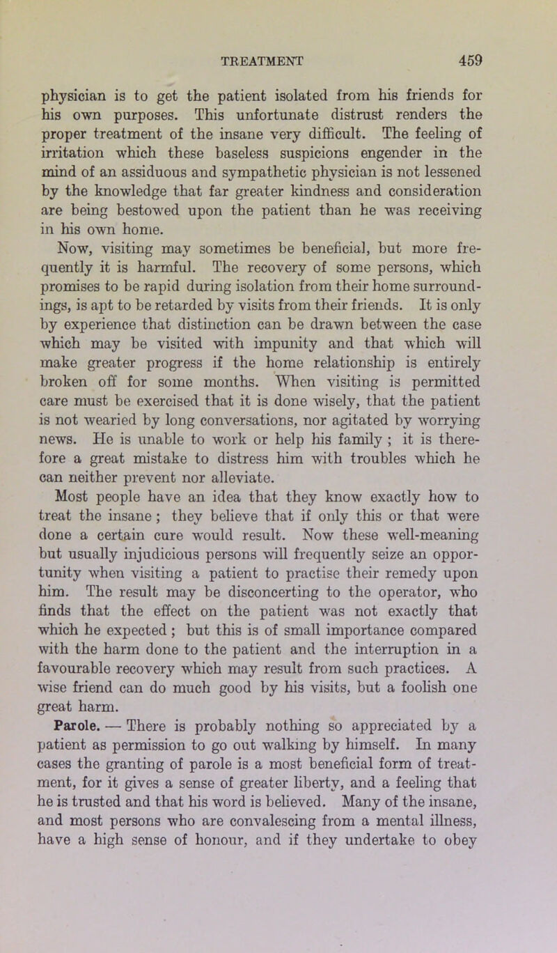 physician is to get the patient isolated from his friends for his own purposes. This unfortunate distrust renders the proper treatment of the insane very difficult. The feeling of irritation which these baseless suspicions engender in the mind of an assiduous and sympathetic physician is not lessened by the knowledge that far greater kindness and consideration are being bestowed upon the patient than he was receiving in his own home. Now, visiting may sometimes be beneficial, but more fre- quently it is harmful. The recovery of some persons, which promises to be rapid during isolation from their home surround- ings, is apt to be retarded by visits from their friends. It is only by experience that distinction can be drawn between the case which may be visited with impunity and that which will make greater progress if the home relationship is entirely broken off for some months. When visiting is permitted care must be exercised that it is done wisely, that the patient is not wearied by long conversations, nor agitated by worrying news. He is unable to work or help his family ; it is there- fore a great mistake to distress him with troubles which he can neither prevent nor alleviate. Most people have an idea that they know exactly how to treat the insane; they believe that if only this or that were done a certain cure would result. Now these well-meaning but usually injudicious persons will frequently seize an oppor- tunity when visiting a patient to practise their remedy upon him. The result may be disconcerting to the operator, who finds that the effect on the patient was not exactly that which he expected; but this is of small importance compared with the harm done to the patient and the interruption in a favourable recovery which may result from such practices. A wise friend can do much good by his visits, but a foolish one great harm. Parole. — There is probably nothing so appreciated by a patient as permission to go out walking by himself. In many cases the granting of parole is a most beneficial form of treat- ment, for it gives a sense of greater liberty, and a feeling that he is trusted and that his word is believed. Many of the insane, and most persons who are convalescing from a mental illness, have a high sense of honour, and if they undertake to obey