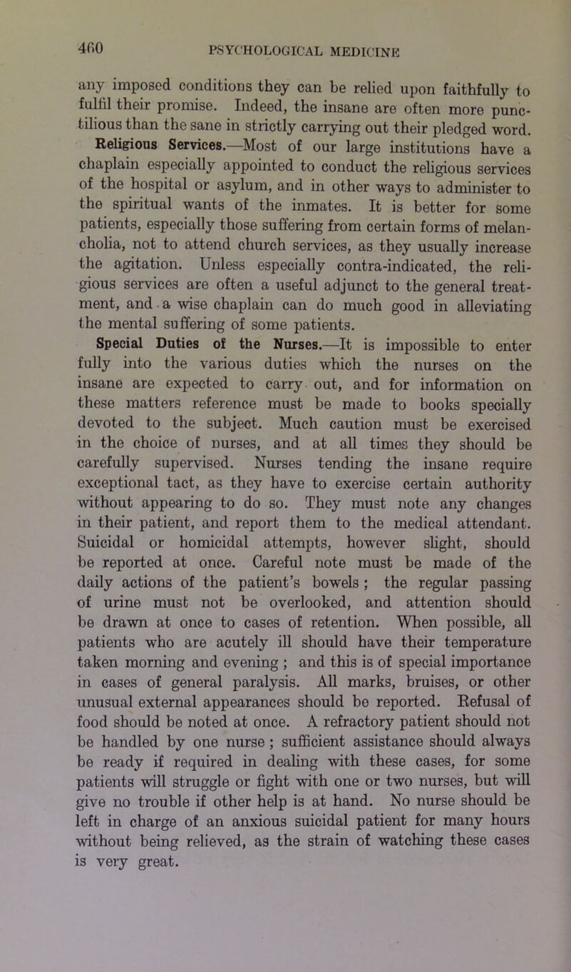 4f>0 any imposed conditions they can be relied upon faithfully to fulfil their promise. Indeed, the insane are often more punc- tilious than the sane in strictly carrying out their pledged word. Religious Services.—Most of our large institutions have a chaplain especially appointed to conduct the religious services of the hospital or asylum, and in other ways to administer to the spiritual wants of the inmates. It is better for some patients, especially those suffering from certain forms of melan- cholia, not to attend church services, as they usually increase the agitation. Unless especially contra-indicated, the reli- gious services are often a useful adjunct to the general treat- ment, and a wise chaplain can do much good in alleviating the mental suffering of some patients. Special Duties of the Nurses.—It is impossible to enter fully into the various duties which the nurses on the insane are expected to carry out, and for information on these matters reference must be made to books specially devoted to the subject. Much caution must be exercised in the choice of nurses, and at all times they should be carefully supervised. Nurses tending the insane require exceptional tact, as they have to exercise certain authority without appearing to do so. They must note any changes in their patient, and report them to the medical attendant. Suicidal or homicidal attempts, however slight, should be reported at once. Careful note must be made of the daily actions of the patient’s bowels ; the regular passing of urine must not be overlooked, and attention should be drawn at once to cases of retention. When possible, all patients who are acutely ill should have their temperature taken morning and evening ; and this is of special importance in cases of general paralysis. All marks, bruises, or other unusual external appearances should bo reported. Refusal of food should be noted at once. A refractory patient should not be handled by one nurse ; sufficient assistance should always be ready if required in dealing with these cases, for some patients will struggle or fight with one or two nurses, but wall give no trouble if other help is at hand. No nurse should be left in charge of an anxious suicidal patient for many hours without being relieved, as the strain of watching these cases is very great.