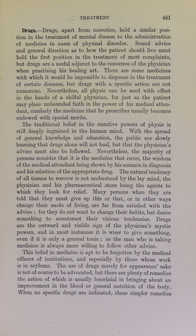 Drugs.—Drugs, apart from narcotics, hold a similar posi- tion in the treatment of mental disease to the administration of medicine in cases of physical disorder. Sound advice and general direction as to how the patient should live must hold the first position in the treatment of most complaints, but drugs are a useful adjunct to the resources of the physician when practising his healing art. There are some medicines with which it would be impossible to dispense in the treatment of certain diseases, hut drugs with a specific action are not numerous. Nevertheless, all physic can be used with effect in the hands of a skilful physician, for just as the patient may place unbounded faith in the power of his medical atten- dant, similarly the medicine that he prescribes usually becomes endowed with special merits. The traditional belief in the curative powers of physic is still deeply ingrained in the human mind. With the spread of general knowledge and education, the public are slowly learning that drugs alone will not heal, but that the physician’s advice must also be followed. Nevertheless, the majority of persons consider that it is the medicine that cures, the wisdom of the medical attendant being shown by his acumen in diagnosis and his selection of the appropriate drug. The natural tendency of all tissues to recover is not understood by the lay mind, the physician and his pharmaceutical store being the agents to which they look for relief. Many persons when they are told that they must give up this or that, or in other ways change their mode of living, are far from satisfied with the advice ; for they do not want to change their habits, but desire something to counteract their vicious tendencies. Drugs are the outward and visible sign of the physician’s mystic powers, and in most instances it is wiser to give something, even if it is only a general tonic ; as the man who is taking medicine is always more willing to follow other advice. This belief in medicine is apt to be forgotten by the medical officers of institutions, and especially by those whose work is in asylums. The use of drugs merely for appearance’ sake is not of course to be advocated, but there are plenty of remedies the action of which is usually beneficial in bringing about an improvement in the blood or general nutrition of the body. When no specific drugs are indicated, these simpler remedies