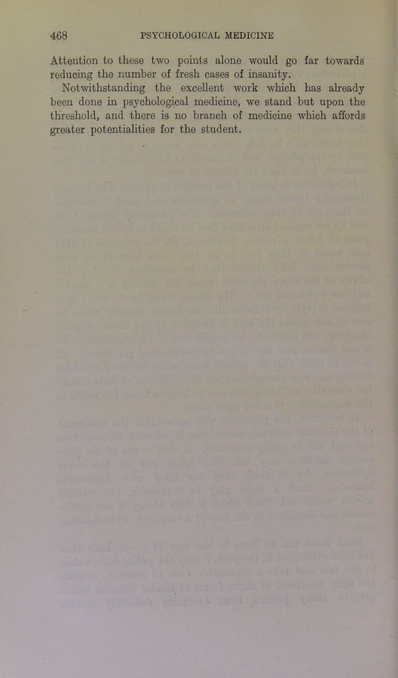 Attention to these two points alone would go far towards reducing the number of fresh cases of insanity. Notwithstanding the excellent work which has already been done in psychological medicine, we stand but upon the threshold, and there is no branch of medicine which affords greater potentialities for the student.