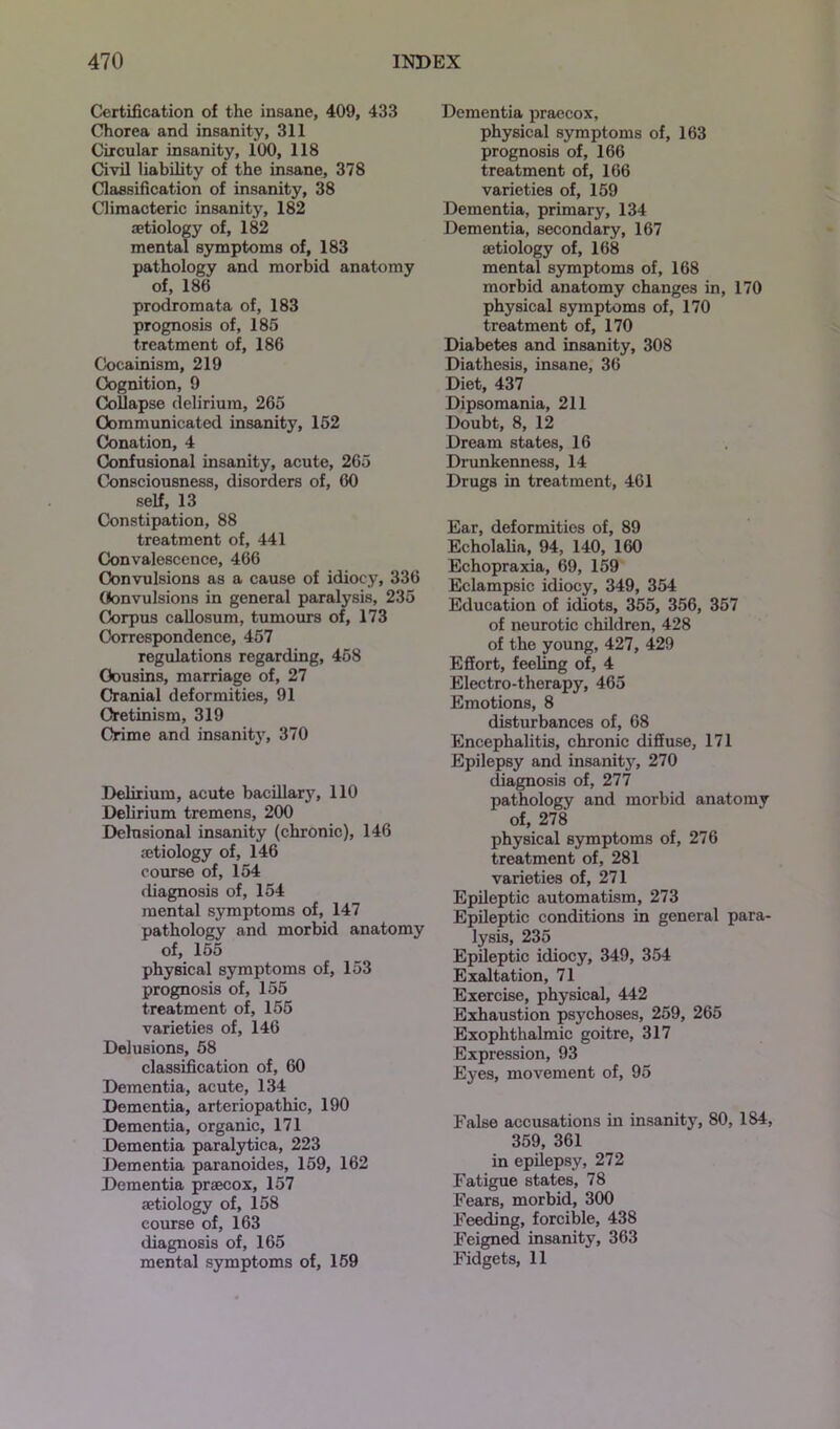 Certification of the insane, 409, 433 Chorea and insanity, 311 Circular insanity, 100, 118 Civil liability of the insane, 378 Classification of insanity, 38 Climacteric insanity, 182 aetiology of, 182 mental symptoms of, 183 pathology and morbid anatomy of, 186 prodromata of, 183 prognosis of, 185 treatment of, 186 Coeainism, 219 Cognition, 9 Collapse delirium, 265 Communicated insanity, 152 Conation, 4 Confusional insanity, acute, 265 Consciousness, disorders of, 60 self, 13 Constipation, 88 treatment of, 441 Convalescence, 466 Convulsions as a cause of idiocy, 336 Convulsions in general paralysis, 235 Corpus callosum, tumours of, 173 Correspondence, 457 regulations regarding, 458 Cousins, marriage of, 27 Cranial deformities, 91 Cretinism, 319 Crime and insanity, 370 Delirium, acute bacillary, 110 Delirium tremens, 200 Delusional insanity (chronic), 146 .-etiology of, 146 course of, 154 diagnosis of, 154 mental symptoms of, 147 pathology and morbid anatomy of, 155 physical symptoms of, 153 prognosis of, 155 treatment of, 155 varieties of, 146 Delusions, 58 classification of, 60 Dementia, acute, 134 Dementia, arteriopathic, 190 Dementia, organic, 171 Dementia paralytica, 223 Dementia paranoides, 159, 162 Dementia praecox, 157 aetiology of, 158 course of, 163 diagnosis of, 165 mental symptoms of, 159 Dementia praecox, physical symptoms of, 163 prognosis of, 166 treatment of, 166 varieties of, 159 Dementia, primary, 134 Dementia, secondary, 167 aetiology of, 168 mental symptoms of, 168 morbid anatomy changes in, 170 physical symptoms of, 170 treatment of, 170 Diabetes and insanity, 308 Diathesis, insane, 36 Diet, 437 Dipsomania, 211 Doubt, 8, 12 Dream states, 16 Drunkenness, 14 Drugs in treatment, 461 Ear, deformities of, 89 Echolalia, 94, 140, 160 Echopraxia, 69, 159 Eclampsic idiocy, 349, 354 Education of idiots, 355, 356, 357 of neurotic children, 428 of the young, 427, 429 Effort, feeling of, 4 Electro-therapy, 465 Emotions, 8 disturbances of, 68 Encephalitis, chronic diffuse, 171 Epilepsy and insanity, 270 diagnosis of, 277 pathology and morbid anatomy of, 278 physical symptoms of, 276 treatment of, 281 varieties of, 271 Epileptic automatism, 273 Epileptic conditions in general para- lysis, 235 Epileptic idiocy, 349, 354 Exaltation, 71 Exercise, physical, 442 Exhaustion psychoses, 259, 265 Exophthalmic goitre, 317 Expression, 93 Eyes, movement of, 95 False accusations in insanity, 80, 184, 359, 361 in epilepsy, 272 Fatigue states, 78 Fears, morbid, 300 Feeding, forcible, 438 Feigned insanity, 363 Fidgets, 11