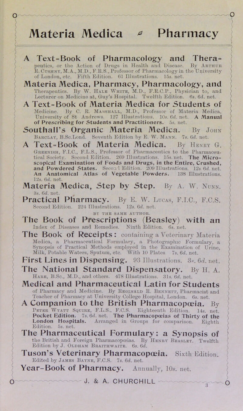 Materia Medica Pharmacy A Text=Book of Pharmacology and Thera= peutics, or the Action of Drugs in Health and Disease. By Arthur R. Cushny, M. A., M.D., F.R.S., Professor of Pharmacology in the University of London, etc. Fifth Edition. 61 Illustrations. 15s. net. Materia Medica, Pharmacy, Pharmacology, and Therapeutics. By W. Hale White, M.D., F.R.C.P., Physician to, and Lecturer on Medicine at, Guy’s Hospital. Twelfth Edition. 6s. 6d. net. A Text=Book of Materia Medica for Students of Medicine. By C. R. Marshall, M.D., Professor of Materia Medica, University of St Andrews. 127 Illustrations. 10s. 6d. net. A Manual of Prescribing for Students and Practitioners. 5s. net. Southall’s Organic Materia Medica. By John Barclay, B.Sc.Lond. Seventh Edition by E. W. Mann. 7s. 6d. net. A Text=Book of Materia Medica. By Henry G-. Greenish, F.I.C., F.L.S., Professor of Pharmaceutics to the Pharmaceu- tical Society. Second Edition. 269 Illustrations. 15s.net. The Micro* scopica! Examination of Foods and Drugs, in the Entire, Crushed, and Powdered States. Second Edition. 209 Illustrations. 12s 6d.net. An Anatomical Atlas of Vegetable Powders. 138 Illustrations. 12s. 6d. net. Materia Medica, Step by Step. By A. W. Nunn. 3s. 6d. net. t Practical Pharmacy. By E. W. Lucas, F.I.C., F.C.S. Second Edition. 224 Illustrations. 12s. 6d. net. BT THE SAME AUTHOR. The Book of Prescriptions (Beasley) with an Index of Diseases and Remedies. Ninth Edition. 6s. net. The Book of Receipts: containing a Veterinary Materia Medica, a Pharmaceutical Formulary, a Photographic Formulary, a Synopsis of Practical Methods employed in the Examination of Urine, Milk, Potable Waters, Sputum, etc. With 10 Plates 7s. 6d. net. First Lines in Dispensing. 93 Illustrations. 3*. 6<l. net. The National Standard Dispensatory. By II. A. Hare, B.Sc., M.D., and others. 478 Illustrations. 31s.6d.net. Medical and Pharmaceutical Latin for Students of Pharmacy and Medicine. By Reginald R. Bennett, Pharmacist and Teacher of Pharmacy at University College Hospital, London. 6s. net. A Companion to the British Pharmacopoeia. By Peter Wyatt Squire, F.L.S., F.C.S. Eighteenth Edition. 14s. net. Pocket Edition. 7s.6d.net. The Pharmacopoeias of Thirty of the London Hospitals. Arranged in Groups for comparison. Eighth Edition. 5s. net. The Pharmaceutical Formulary: a Synopsis of the British and Foreign Pharmacopoeias. By Henry Beasley. Twelfth Edition by J. Oldham Braithwaite. 6s. 6d. Tuson’s Veterinary Pharmacopoeia. Sixth Edition. Edited by James Bayne, F.C.S. 7s. 6d. net. Year-Book of Pharmacy. Annually, 10s. net.