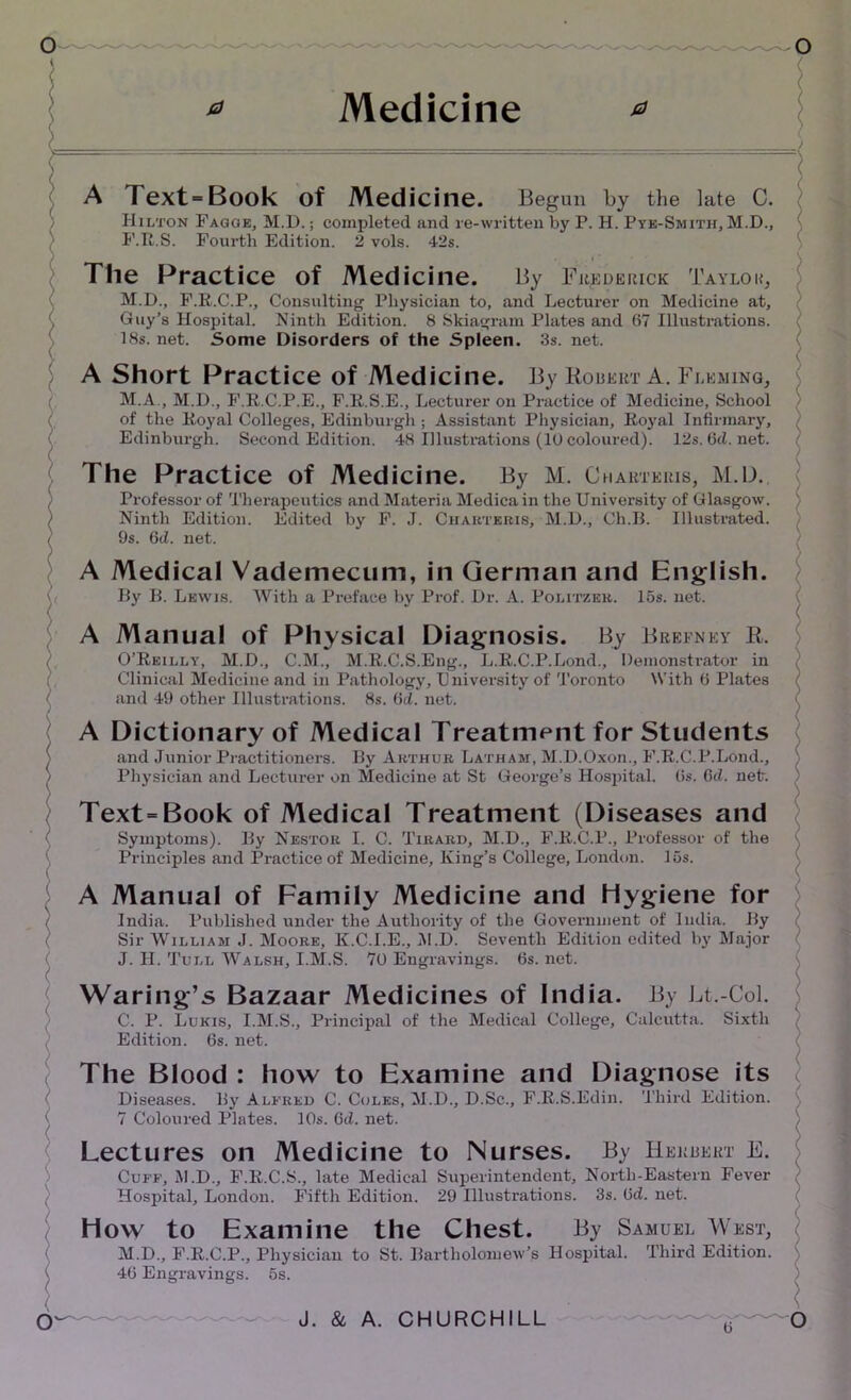 * Medicine * A Text>Book of Medicine. Begun by the late C. Hilton Fagge, M.D.; completed and re-written by P. H. Pye-Smith, M.D., F.R.S. Fourth Edition. 2 vols. 42s. The Practice of Medicine. By Frederick Taylou, j M.D., F.R.C.P., Consulting Physician to, and Lecturer on Medicine at, Guy’s Hospital. Ninth Edition. 8 Skiagram Plates and 67 Illustrations. 18s. net. Some Disorders of the Spleen. 3s. net. A Short Practice of Medicine. By Robert A. Fleming, M.A., M.I)., F.R.C.P.E., F.R.S.E., Lecturer on Practice of Medicine, School of the Royal Colleges, Edinburgh ; Assistant Physician, Royal Infirmary, Edinburgh. Second Edition. 48 Illustrations (10 coloured). 12s. (id. net. The Practice of Medicine. By M. Charteris, M.D. Professor of Therapeutics and Materia Medica in the University of Glasgow. Ninth Edition. Edited by F. J. Charteris, M.D., Ch.B. Illustrated. 9s. 6d. net. A Medical Vademecum, in German and English. By B. Lewis. With a Preface by Prof. Dr. A. Politzer. 15s. net. ( A Manual of Physical Diagnosis. By Brefney R. O’Reilly, M.D., C.M., M.R.C.S.Eng., L.R.C.P.Lond., Demonstrator in Clinical Medicine and in Pathology, University of Toronto With 6 Plates and 49 other Illustrations. 8s. (id. net. A Dictionary of Medical Treatment for Students and Junior Practitioners. By Arthur Latham, M.D.Oxon., F.R.C.P.Lond., ; Physician and Lecturer on Medicine at St George’s Hospital, (is. 6d. net. ) Text=Book of Medical Treatment (Diseases and Symptoms). By Nestor I. C. Tirard, M.D., F.R.C.P., Professor of the Principles and Practice of Medicine, King’s College, London. 15s. A Manual of Family Medicine and Hygiene for India. Published under the Authority of the Government of India. By Sir William J. Moore, K.C.I.E., M.D. Seventh Edition edited by Major J. H. Tull Walsh, I.M.S. 70 Engravings. 6s. net. ( Waring’s Bazaar Medicines of India. By Lt.-Col. C. P. Lukis, I.M.S., Principal of the Medical College, Calcutta. Sixth Edition. 6s. net. The Blood : how to Examine and Diagnose its ( Diseases. By Alfred C. Coles, M.D., D.Sc., F.R.S.Edin. Third Edition. 7 Coloured Plates. 10s. 6d. net. Lectures on Medicine to Nurses. By Herrekt E. Cuff, M.D., F.R.C.S., late Medical Superintendent, North-Eastern Fever Hospital, London. Fifth Edition. 29 Illustrations. 3s. (id. net. How to Examine the Chest. By Samuel West, M.D., F.R.C.P., Physician to St. Bartholomew’s Hospital. Third Edition. 5s. 46 Engravings.