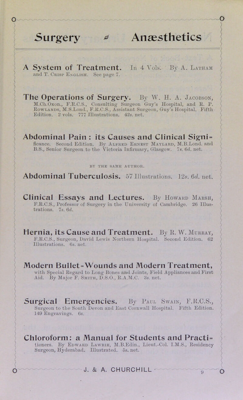 Surgery Anaesthetics A System of Treatment. In 4 Vols. By A. Latham and T. Crisp English. See page 7. The Operations of Surgery. By W. H. A. Jacobson, M.Ch.Oxon., F.R.C.S., Consulting Surgeon Guy’s Hospital, and R. P. Rowlands, M.S.Lond., F.R.C.S., Assistant Surgeon, Guy’s Hospital. Fifth Edition. 2 vols. 777 Illustrations. 42s. net. Abdominal Pain : its Causes and Clinical Signi = ficance. Second Edition. By Alfred Ernest Maylard, M.B.Lond. and B.S., Senior Surgeon to the Victoria Infirmary, Glasgow. 7s. 6ci. net. BY THE SAME AUTHOR. Abdominal Tuberculosis. 57Illustrations. 125-.6d.net. Clinical Essays and Lectures. By Howard Marsh, F.R.C.S., Professor of Surgery in the University of Cambridge. 26 Illus- trations. 7s. 6d. Hernia, its Cause and Treatment. By Ii. W. Murray, F.R.C.S., Surgeon, David Lewis Northern Hospital. Second Edition. 62 Illustrations. 6s. net. Modern Bullet = Wounds and Modern Treatment, with Special Regard to Long Bones and Joints, Field Appliances and First Aid. By Major F. Smith, D.S.O., R.A.M.C. 3s. net. Surgical Emergencies. By Paul Swain, F.R.C.S., Surgeon to the South Devon and East Cornwall Hospital. Fifth Edition. 149 Engravings. 6s. Chloroform: a Manual for Students and Practi= tioners. By Edward Lawrie, M.B.Edin., Lieut.-Col. I.M.S., Residency Surgeon, Hyderabad. Illustrated. 5s. net.