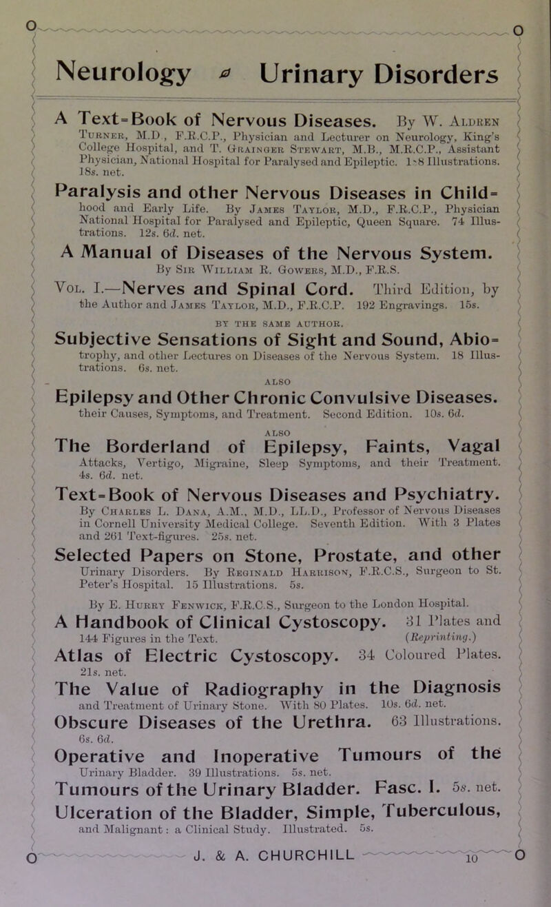 ( Neurology 0 Urinary Disorders A Text=Book of Nervous Diseases. By W. Aldben Turner, M.D , F.R.C.P., Physician and Lecturer on Neurology, King’s College Hospital, and T. Grainger Stewart, M.B., M.R.C.P., Assistant Physician, National Hospital for Paralysed and Epileptic. 1'8 Illustrations. / 18s. net. Paralysis and other Nervous Diseases in Child = hood and Early Life. By James Taylor, M.D., F.R.C.P., Physician National Hospital for Paralysed and Epileptic, Queen Square. 74 Illus- trations. 12s. 6cl. net. A Manual of Diseases of the Nervous System. By Sir William R. Gowers, M.D., F.R.S. Vol. I.—Nerves and Spinal Cord. Third Edition, by the Author and James Taylor, M.D., F.R.C.P. 192 Engravings. 15s. ) BY THE SAME AUTHOR. Subjective Sensations of Sight and Sound, Abio= trophy, and other Lectures on Diseases of the Nervous System. 18 Illus- \ trations. 6s. net. ) - ALSO Epilepsy and Other Chronic Convulsive Diseases. their Causes, Symptoms, and Treatment. Second Edition. 10s. 6d. ALSO The Borderland of Epilepsy, Faints, Vagal Attacks, Vertigo, Migraine, Sleep Symptoms, and their Treatment. : 4s. 6<l. net. Text-Book of Nervous Diseases and Psychiatry. By Charles L. Dana, A.M., M.D., LL.D., Professor of Nervous Diseases in Cornell University Medical College. Seventh Edition. With 3 Plates and 261 Text-figures. 25s. net. Selected Papers on Stone, Prostate, and other Urinary Disorders. By Reginald Harrison, F.R.C.S., Surgeon to St. Peter’s Hospital. 15 Illustrations. 5s. By E. Hurry Fenwick, F.R.C.S., Surgeon to the London Hospital. A Handbook of Clinical Cystoscopy. 31 Elates and 144 Figures in the Text. (Reprinting.) Atlas of Electric Cystoscopy. 34 Coloured Plates. 21s. net. The Value of Radiography in the Diagnosis and Treatment of Urinary Stone. With 80 Plates. 10s. 6d. net. Obscure Diseases of the Urethra. 63 Illustrations. 6s. 6d. Operative and Inoperative Tumours of the Urinary Bladder. 39 Illustrations. 5s. net. Tumours of the Urinary Bladder. Fasc. I. 5s.net. Ulceration of the Bladder, Simple, Tuberculous, and Malignant: a Clinical Study. Illustrated. 5s.