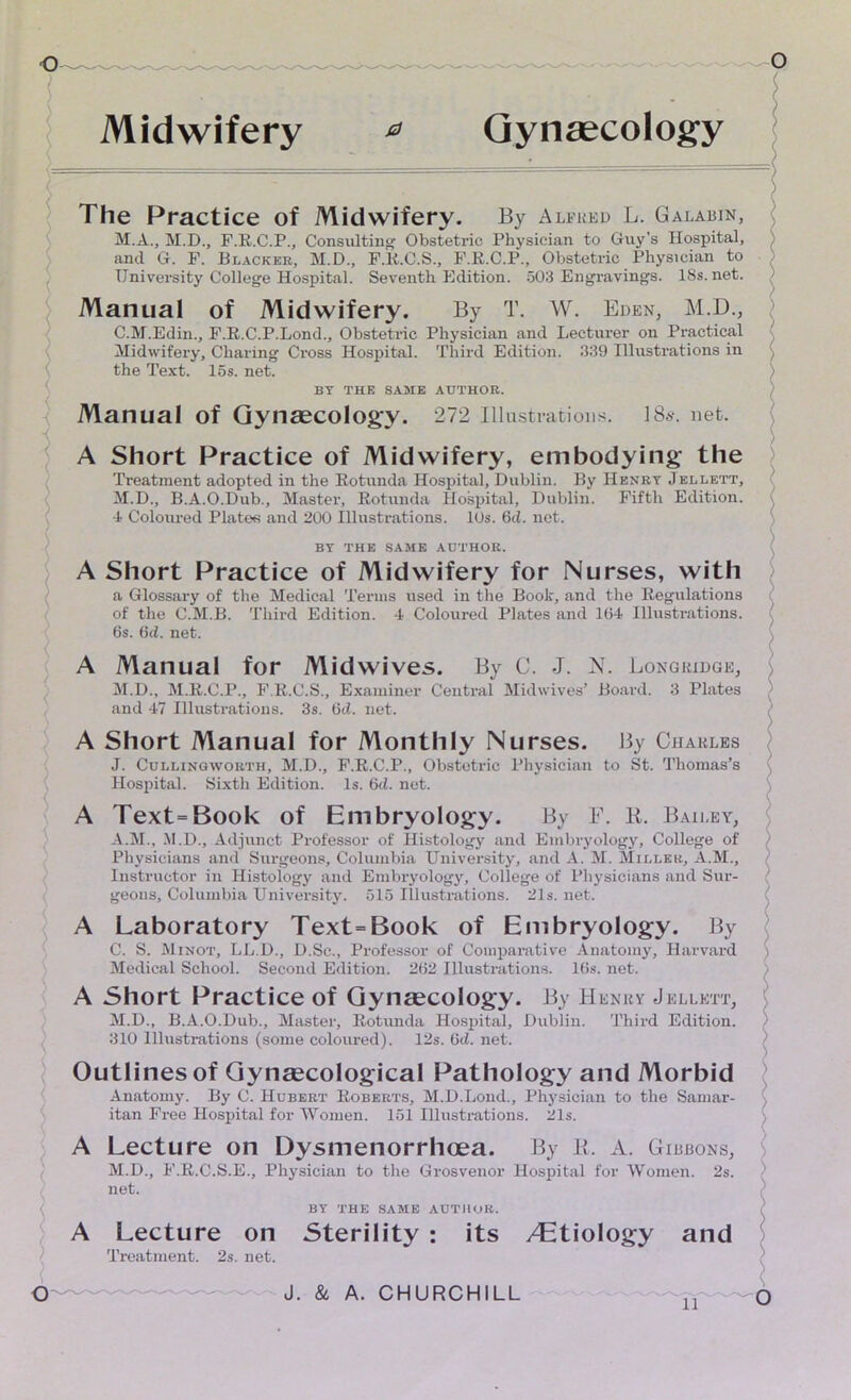 Midwifery * Gynaecology The Practice of Midwifery. By Alfred L. Galabin, M.A., M.D., F.R.C.P., Consulting Obstetric Physician to Guy's Hospital, and G. F. Blacker, M.D., F.R.C.S., F.R.C.P., Obstetric Physician to University College Hospital. Seventh Edition. 503 Engravings. 18s.net. Manual of Midwifery. By T. W. Eden, M.D., C.M.Edin., F.R.C.P.Lond., Obstetric Physician and Lecturer on Practical Midwifery, Charing Cross Hospital. Third Edition. 339 Illustrations in the Text. 15s. net. BY THE SAME AUTHOR. Manual of Gynaecology. 272 Illustrations. 18s. net. A Short Practice of Midwifery, embodying the Treatment adopted in the Rotunda Hospital, Dublin. By Henry Jellett, M.D., B.A.O.Dub., Master, Rotunda Hospital, Dublin. Fifth Edition. 4 Coloured Plates and 200 Illustrations. 10s. 6cl. net. BY THE SAME AUTHOR. A Short Practice of Midwifery for Nurses, with a Glossary of the Medical Terms used in the Book, and the Regulations of the C.M.B. Third Edition. 4 Coloured Plates and 104 Illustrations. 6s. 6d. net. A Manual for Midwives. By C. J. N. Longridge, M.D., M.R.C.P., F.R.C.S., Examiner Central Midwives’ Board. 3 Plates and 47 Illustrations. 3s. 6d. net. A Short Manual for Monthly Nurses. By Charles J. Cullingworth, M.D., F.R.C.P., Obstetric Physician to St. Thomas’s Hospital. Sixth Edition. Is. 6<1. net. A Text=Book of Embryology. By F. R. Bailey, A.M., .M.D., Adjunct Professor of Histology and Embryology, College of Physicians and Surgeons, Columbia University, and A. M. Miller, A.M., Instructor in Histology and Embryology, College of Physicians and Sur- geons, Columbia University. 515 Illustrations. 21s. net. A Laboratory Text = Book of Embryology. By C. S. Minot, LL.D., D.Sc., Professor of Comparative Anatomy, Harvard Medical School. Second Edition. 262 Illustrations. 16s. net. A Short Practice of Gynaecology. By Henry Jellett, M.D., B.A.O.Dub., Master, Rotunda Hospital, Dublin. Third Edition. 310 Illustrations (some coloured). 12s. 6d. net. Outlines of Gynaecological Pathology and Morbid Anatomy. By C. Hubert Roberts, M.D.Lond., Physician to the Samar- itan Free Hospital for Women. 151 Illustrations. 21s. A A Lecture on Dysmenorrhoea. By R. A. Gibbons, M.D., F.R.C.S.E., Physician to the Grosvenor Hospital for Women. 2s. net. BY THE SAME AUTHOR. ( Lecture on Sterility : its /Etiology and Treatment. 2s. net.