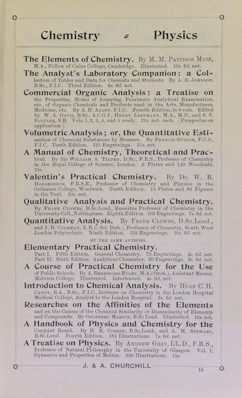 < Chemistry a Physics The Elements of Chemistry. By M. M. Pattison Muir, M.A., Fellow of Caius College, Cambridge. Illustrated. 10s. 6d. net. The Analyst’s Laboratory Companion: a CoI = lection of Tables and Data for Chemists and Students. By A. E. Johnson, B.Sc., F.I.C. Third Edition. 6s. 6cl. net. Commercial Organic Analysis: a Treatise on the Properties, Modes of Assaying, Proximate Analytical Examination, etc., of Organic Chemicals and Products used in the Arts, Manufactures, Medicine, etc. By A. H. Allen, F.I.C. Fourth Edition, in 8 vols. Edited by W. A. Davis, B.Sc., A.C.Gf.I, Henry Leffjiann, M.A., M.D., and S. S. Sadtler, S.B. Yols. 1,2, 3, 4, and 5 ready. 21s. net. each. [Prospectus on ( application.] ( Volumetric Analysis ; or, the Quantitative Esti = mation of Chemical Substances by Measure. By Francis Sutton, F.C.S., F.I.C. Tenth Edition. 121 Engravings. 21s. net. A Manual of Chemistry, Theoretical and Prac = tical. By Sir William A. Tilden, D.Sc., F.R.S., Professor of Chemistry in the Royal College of Science, London. 2 Plates and 143 Woodcuts. 10s. Valentin’s Practical Chemistry. By Dr. W. R. Hodgkinson, F.R.S.E., Professor of Chemistry and Physics in the Ordnance College, Woolwich. Tenth Edition. 14 Plates and 83 Figures in the Text. 10s. net. Qualitative Analysis and Practical Chemistry. By Frank Clowes, D.Sc.Lond., Emeritus Professor of Chemistry in the University Coll.,Nottingham. Eighth Edition. 102 Engravings. 7s.6d.net. Quantitative Analysis. By Frank Clowes, D.Sc.Lond., and J. B. Coleman, A.R.C. Sci. Dub.; Professor of Chemistry, South-West London Polytechnic. Ninth Edition. 133 Engravings. 10s. 6d. net. BY THE SAME AUTHORS. Elementary Practical Chemistry. Part I. Fifth Edition. General Chemistry. 75 Engravings. 2s. 6d. net. • Part II. Sixth Edition. Analytical Chemistry. 20 Engravings. 3s. 6d. net. A Course of Practical Chemistry for the Use of Public Schools. By A. Beresford Ryley, M.A.(Oxon.), Assistant Master, Malvern College, illustrated. Interleaved. 4s. 6d. net. Introduction to Chemical Analysis. By Hugh C. H. Candy, B.A., B.Sc., F.I.C., Lecturer on Chemistry in the London Hospital Medical College, Analyst to the London Hospital. 3s. 6d. net. Researches on the Affinities of the Elements and on the Causes of the Chemical Similarity or Dissimilarity of Elements ') and Compounds. By Geoffrey Martin, B.Sc Lond. Illustrated. 16s. net. A Handbook of Physics and Chemistry for the Conjoint Board. By H. E. Corbin, B.Sc.Lond., and A. M. Stewart, B.Sc.Lond. Fourth Edition. 183 Illustrations. 7s. 6d. net. A Treatise on Physics. By Andrew Gray, LL.D., F.R.S., Professor of Natural Philosophy in the University of Glasgow. Vol. I. Dynamics and Properties of Matter. 350 Illustrations. 15s. o J. & A. CHURCHILL