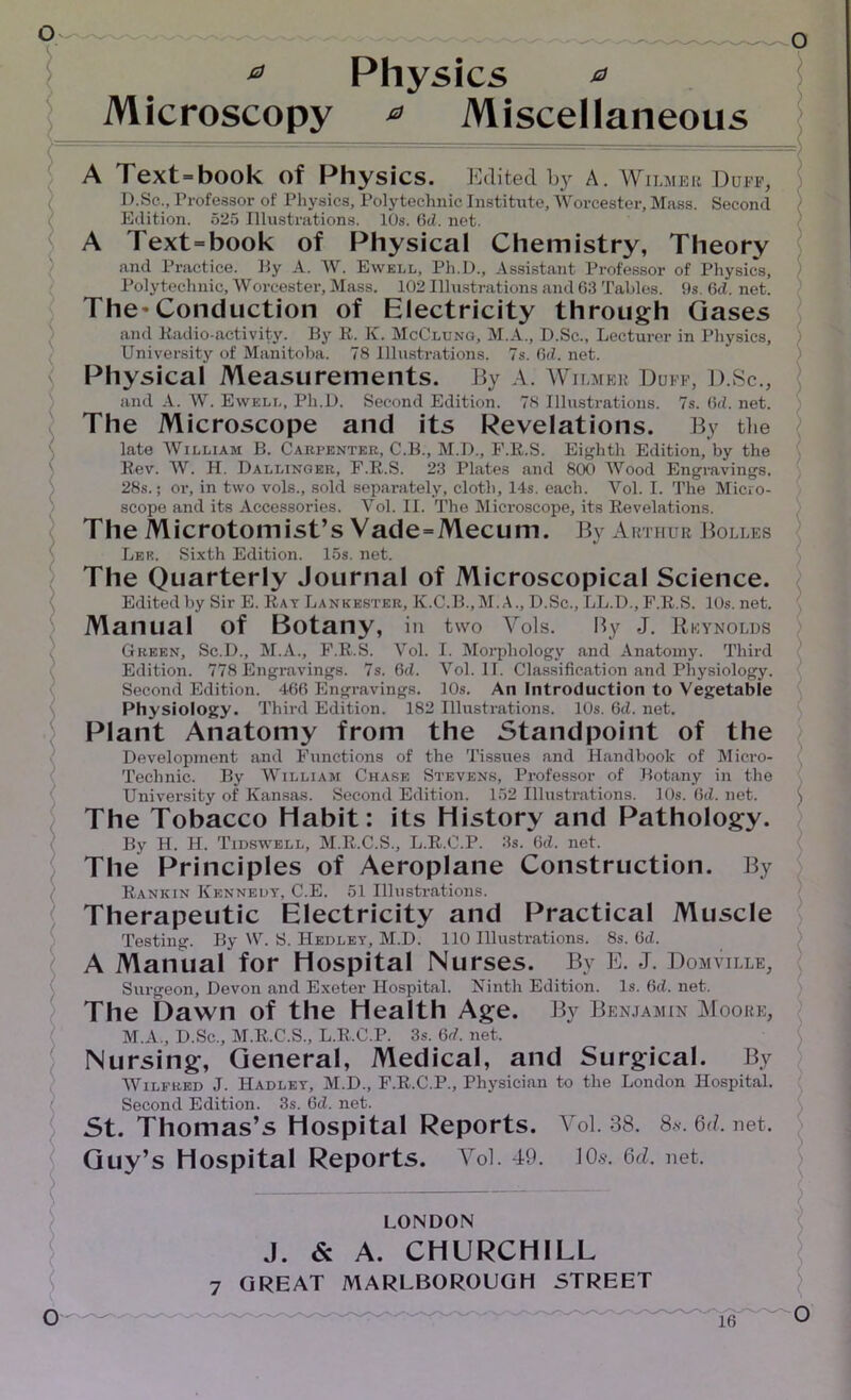 * Physics 0 Microscopy 0 Miscellaneous A Text=book of Physics. Edited by A. Wilmer Duff, D.Sc., Professor of Physics, Polytechnic Institute, Worcester, Mass. Second Edition. 525 Illustrations. 10s. 6d. net. A Text=book of Physical Chemistry, Theory and Practice. By A. W. Ewell, Ph.D., Assistant Professor of Physics, Polytechnic, Worcester. Mass. 102 Illustrations and 63 Tables. 9s. 6d. net. The^Conduction of Electricity through Gases and Radio-activity. By R. K. McClung, M.A., D.Sc., Lecturer in Physics, University of Manitoba. 78 Illustrations. 7s. Gd. net. Physical Measurements. By A. Wilmbe Duff, D.Sc., and A. W. Ewell, Ph.D. Second Edition. 78 Illustrations. 7s. Gd. net. The Microscope and its Revelations. By the late William B. Carpenter, C.B., M.D., F.R.S. Eighth Edition, by the Rev. W. II. Dallinger, F.R.S. 23 Plates and 800 Wood Engravings. 28s.; or, in two vols., sold separately, cloth, 14s. each. Vol. I. The Micro- scope and its Accessories. Vol. II. The Microscope, its Revelations. The Microtomist’s Vade = Mecum. By Arthur Bolles Lee. Sixth Edition. 15s. net. The Quarterly Journal of Microscopical Science. Edited by Sir E. Rat Lankester, K.C.B.,M.A., D.Sc., LL.D., F.R.S. 10s. net. Manual of Botany, ill two Vols. By J. Reynolds Green, Sc.D., M.A., F.R.S. Vol. I. Morphology and Anatomy. Third Edition. 778 Engravings. 7s. 6d. Vol. II. Classification and Physiology. Second Edition. 466 Engravings. 10s. An Introduction to Vegetable Physiology. Third Edition. 182 Illustrations. 10s. 6cl. net. Plant Anatomy from the Standpoint of the Development and Functions of the Tissues and Handbook of Micro- Technic. By William Chase Stevens, Professor of Botany in the University of Kansas. Second Edition. 152 Illustrations. 10s. (id. net. ( The Tobacco Habit: its History and Pathology. By H. H. Tidswell, M.R.C.S., L.R.C.P. 3s. 6d. net. The Principles of Aeroplane Construction. By Rankin Kennedy, C.E. 51 Illustrations. Therapeutic Electricity and Practical Muscle Testing. By W. S. Hedlet, M.D. 110 Illustrations. 8s. Gd. A Manual for Hospital Nurses. By E. J. Domville, Surgeon, Devon and Exeter Hospital. Ninth Edition. Is. Gd. net. The Dawn of the Health Age. By Benjamin Moore, M.A., D.Sc., M.R.C.S., L.R.C.P. 3s. Gd. net. Nursing, General, Medical, and Surgical. By Wilfred J. Hadlet, M.D., F.R.C.P., Physician to the London Hospital. Second Edition. 3s. 6cl. net. St. Thomas’s Hospital Reports. Vol. 38. 8*-. 6d. net. Guy’s Hospital Reports. Vol. 49. 10.$. 6d. net. LONDON J. & A. CHURCHILL 7 GREAT MARLBOROUGH STREET