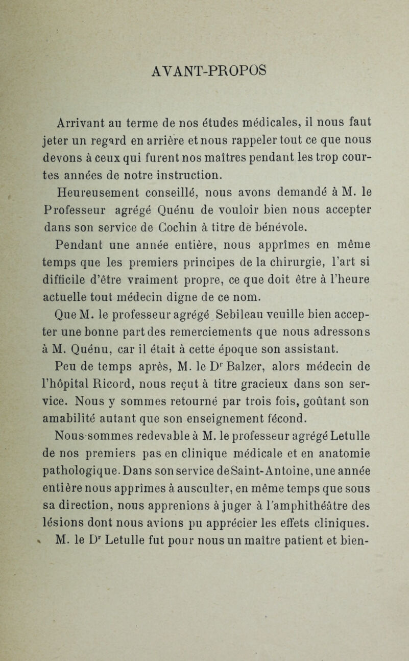 AYANT-PROPOS Arrivant au terme de nos études médicales, il nous faut jeter un regard en arrière et nous rappeler tout ce que nous devons à ceux qui furent nos maîtres pendant les trop cour- tes années de notre instruction. Heureusement conseillé, nous avons demandé à M. le Professeur agrégé Quénu de vouloir bien nous accepter dans son service de Cochin à titre dé bénévole. Pendant une année entière, nous apprîmes en même temps que les premiers principes de la chirurgie, l’art si difficile d’être vraiment propre, ce que doit être à l’heure actuelle tout médecin digne de ce nom. Que M. le professeur agrégé Sebileau veuille bien accep- ter une bonne part des remerciements que nous adressons à M. Quénu, car il était à cette époque son assistant. Peu de temps après, M. le Dr Balzer, alors médecin de l’hôpital Ricord, nous reçut à titre gracieux dans son ser- vice. Nous y sommes retourné par trois fois, goûtant son amabilité autant que son enseignement fécond. Nous-sommes redevable à M. le professeur agrégé Letulle de nos premiers pas en clinique médicale et en anatomie pathologique. Dans son service deSaint-Antoine,une année entière nous apprîmes à ausculter, en même temps que sous sa direction, nous apprenions à juger à l'amphithéâtre des lésions dont nous avions pu apprécier les effets cliniques. % M. le Dr Letulle fut pour nous un maître patient et bien-