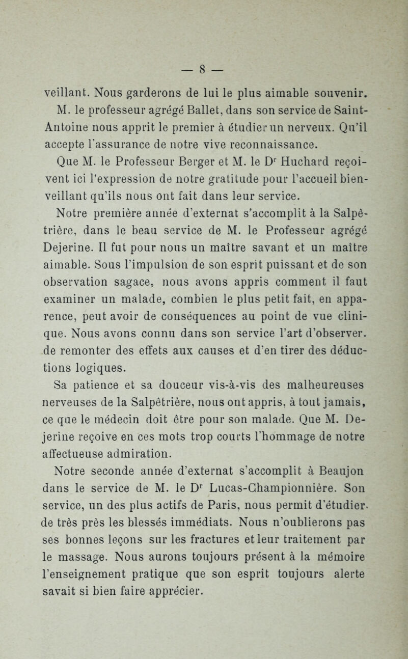 veillant. Nous garderons de lui le plus aimable souvenir. M. le professeur agrégé Ballet, dans son service de Saint- Antoine nous apprit le premier à étudier un nerveux. Qu’il accepte l’assurance de notre vive reconnaissance. Que M. le Professeur Berger et M. le Dr Huchard reçoi- vent ici l’expression de notre gratitude pour l’accueil bien- veillant qu’ils nous ont fait dans leur service. Notre première année d’externat s’accomplit à la Salpê- trière, dans le beau service de M. le Professeur agrégé Dejerine. Il fut pour nous un maître savant et un maître aimable. Sous l’impulsion de son esprit puissant et de son observation sagace, nous avons appris comment il faut examiner un malade, combien le plus petit fait, en appa- rence, peut avoir de conséquences au point de vue clini- que. Nous avons connu dans son service l’art d’observer, de remonter des effets aux causes et d’en tirer des déduc- tions logiques. Sa patience et sa douceur vis-à-vis des malheureuses nerveuses de la Salpêtrière, nous ont appris, à tout jamais, ce que le médecin doit être pour son malade. Que M. De- jerine reçoive en ces mots trop courts l’hommage de notre affectueuse admiration. Notre seconde année d’externat s’accomplit à Beaujon dans le service de M. le Dr Lucas-Championnière. Son service, un des plus actifs de Paris, nous permit d’étudier, de très près les blessés immédiats. Nous n’oublierons pas ses bonnes leçons sur les fractures et leur traitement par le massage. Nous aurons toujours présent à la mémoire l’enseignement pratique que son esprit toujours alerte savait si bien faire apprécier.