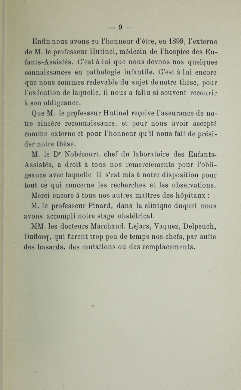 Enfin nous avons eu l'honneur d’être, en 1899, l’externe de M. le professeur Hutinel, médecin de l’hospice des En- fants-Assistés. C’est à lui que nous devons nos quelques connaissances en pathologie infantile. C’est à lui encore que nous sommes redevable du sujet de notre thèse, pour l’exécution de laquelle, il nous a fallu si souvent recourir à son obligeance. Que M. le professeur Hutinel reçoive l’assurance de no- tre sincère reconnaissance, et pour nous avoir accepté comme externe et pour l’honneur qu’il nous fait de prési- der notre thèse. M. le Dr Nobécourt, chef du laboratoire des Enfants- Assistés, a droit à tous nos remerciements pour l’obli- geance avec laquelle il s’est mis à notre disposition pour tout ce qui concerne les recherches et les observations. Merci encore à tous nos autres maîtres des hôpitaux : M. le professeur Pinard, dans la clinique duquel nous avons accompli notre stage obstétrical. MM. les docteurs Marchand, Lejars, Vaquez, Delpeuch, Duflocq, qui furent trop peu de temps nos chefs, par suite des hasards, des mutations ou des remplacements.