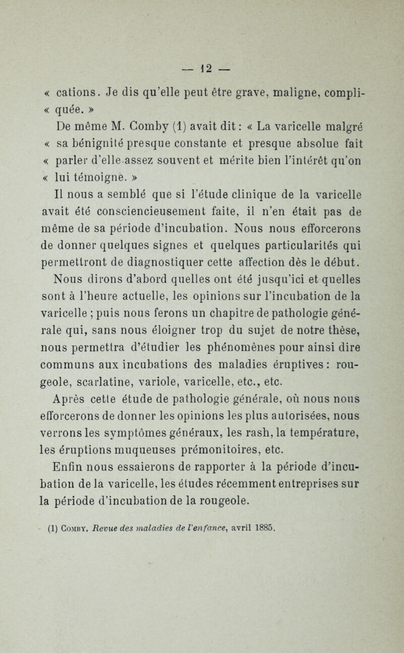 — \2 — « cations. Je dis qu’elle peut être grave, maligne, compli- « quée. » De même M. Gomby (1) avait dit : « La varicelle malgré « sa bénignité presque constante et presque absolue fait « parler d’elle assez souvent et mérite bien l’intérêt qu’on « lui témoigne. » Il nous a semblé que si l’étude clinique de la varicelle avait été consciencieusement faite, il n’en était pas de même de sa période d’incubation. Nous nous efforcerons de donner quelques signes et quelques particularités qui permettront de diagnostiquer cette affection dès le début. Nous dirons d’abord quelles ont été jusqu’ici et quelles sont à l’heure actuelle, les opinions sur l’incubation de la varicelle ; puis nous ferons un chapitre de pathologie géné- rale qui, sans nous éloigner trop du sujet de notre thèse, nous permettra d’étudier les phénomènes pour ainsi dire communs aux incubations des maladies éruptives: rou- geole, scarlatine, variole, varicelle, etc., etc. Après cette étude de pathologie générale, où nous nous efforcerons de donner les opinions les plus autorisées, nous verrons les symptômes généraux, les rash, la température, les éruptions muqueuses prémonitoires, etc. Enfin nous essaierons de rapporter à la période d’incu- bation de la varicelle, les études récemment entreprises sur la période d’incubation de la rougeole. (1) Comby, Revue des maladies de l'enfance, avril 1885.