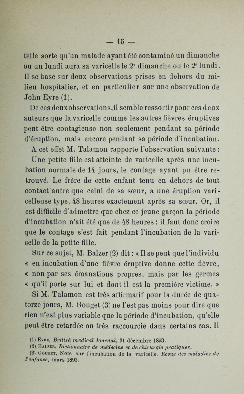 telle sorte qu’un malade ayant été contaminé un dimanche ou un lundi aura sa varicelle le 2e dimanche ou le 2e lundi. Il se base sur deux observations prises en dehors du mi- lieu hospitalier, et en particulier sur une observation de John Eyre (1). De ces deuxobservations,il semble ressortir pour ces deux auteurs que la varicelle comme les autres fièvres éruptives peut être contagieuse non seulement pendant sa période d’éruption, mais encore pendant sa période d’incubation. A cet effet M. Talamon rapporte l’observation suivante : Une petite fille est atteinte de varicelle après une incu- bation normale de 14 jours, le contage ayant pu être re- trouvé. Le frère de cette enfant tenu en dehors de tout contact autre que celui de sa sœur, a une éruption vari- celleuse type, 48 heures exactement après sa sœur. Or, il est difficile d’admettre que chez ce jeune garçon la période d’incubation n’ait été que de 48 heures : il faut donc croire que le contage s’est fait pendant l’incubation de la vari- celle de la petite fille. Sur ce sujet, M. Balzer (2) dit : « Il se peut que l’individu « en incubation d’une fièvre éruptive donne cette fièvre, « non par ses émanations propres, mais par les germes « qu’il porte sur lui et dont il est la première victime. » Si M. Talamon est très affirmatif pour la durée de qua- torze jours, M. Gouget (3) ne l’est pas moins pour dire que rien n’est plus variable que la période d’incubation, qu’elle peut être retardée ou très raccourcie dans certains cas. Il (1) Eyre, British medical Journal, 31 décembre 1893. (2) Balzer, Dictionnaire de médecine et de chirurgie pratiques. (3) Gouget, Note sur l’incubation de la varicelle. Revue des maladies de l'enfance, mars 1893.