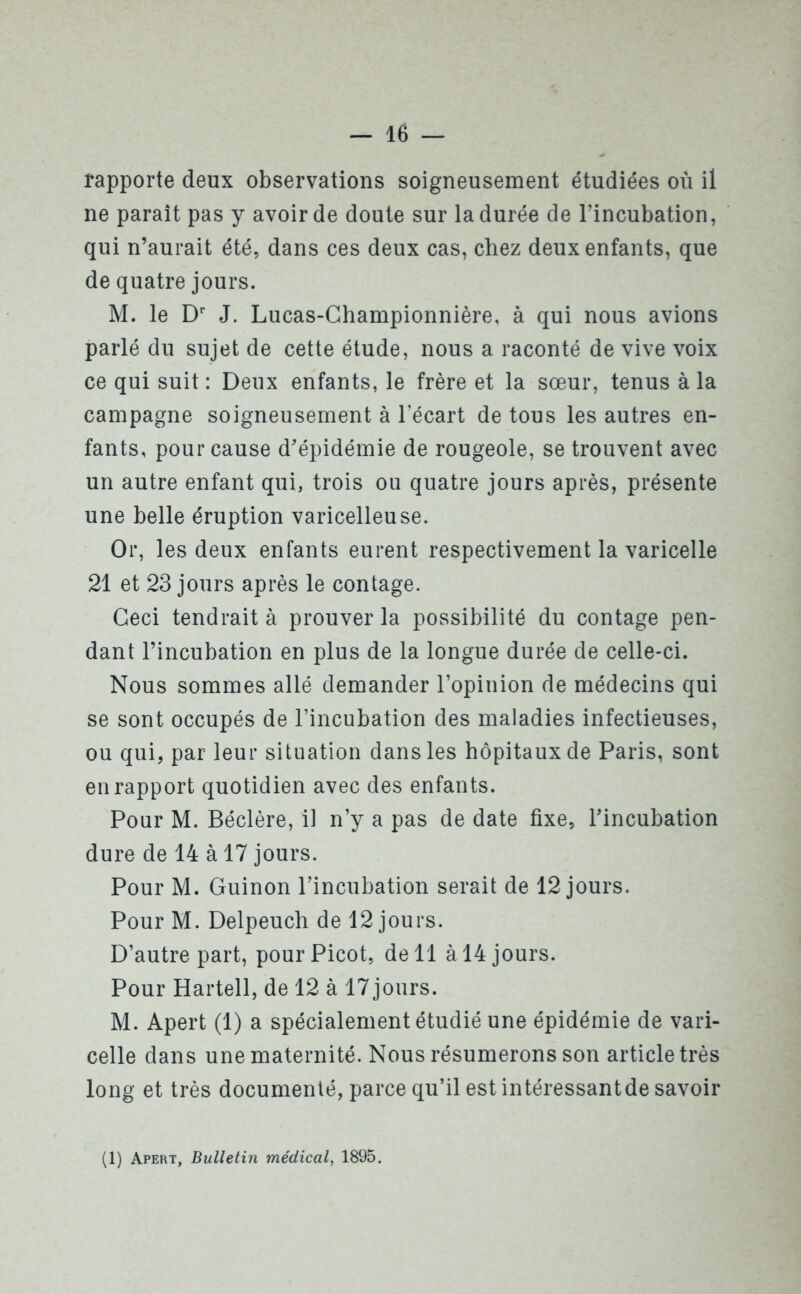 rapporte deux observations soigneusement étudiées où il ne parait pas y avoir de doute sur la durée de l’incubation, qui n’aurait été, dans ces deux cas, chez deux enfants, que de quatre jours. M. le Dr J. Lucas-Championnière, à qui nous avions parlé du sujet de cette étude, nous a raconté de vive voix ce qui suit: Deux enfants, le frère et la sœur, tenus à la campagne soigneusement à l’écart de tous les autres en- fants, pour cause d’épidémie de rougeole, se trouvent avec un autre enfant qui, trois ou quatre jours après, présente une belle éruption varicelleuse. Or, les deux enfants eurent respectivement la varicelle 21 et 23 jours après le contage. Ceci tendrait à prouver la possibilité du contage pen- dant l’incubation en plus de la longue durée de celle-ci. Nous sommes allé demander l’opinion de médecins qui se sont occupés de l’incubation des maladies infectieuses, ou qui, par leur situation dans les hôpitaux de Paris, sont en rapport quotidien avec des enfants. Pour M. Béclère, il n’y a pas de date fixe, l’incubation dure de 14 à 17 jours. Pour M. Guinon l’incubation serait de 12 jours. Pour M. Delpeuch de 12 jours. D’autre part, pour Picot, de 11 à 14 jours. Pour Hartell, de 12 à 17jours. M. Apert (1) a spécialement étudié une épidémie de vari- celle dans une maternité. Nous résumerons son article très long et très documenté, parce qu’il est intéressantde savoir (1) Apert, Bulletin médical, 1895.