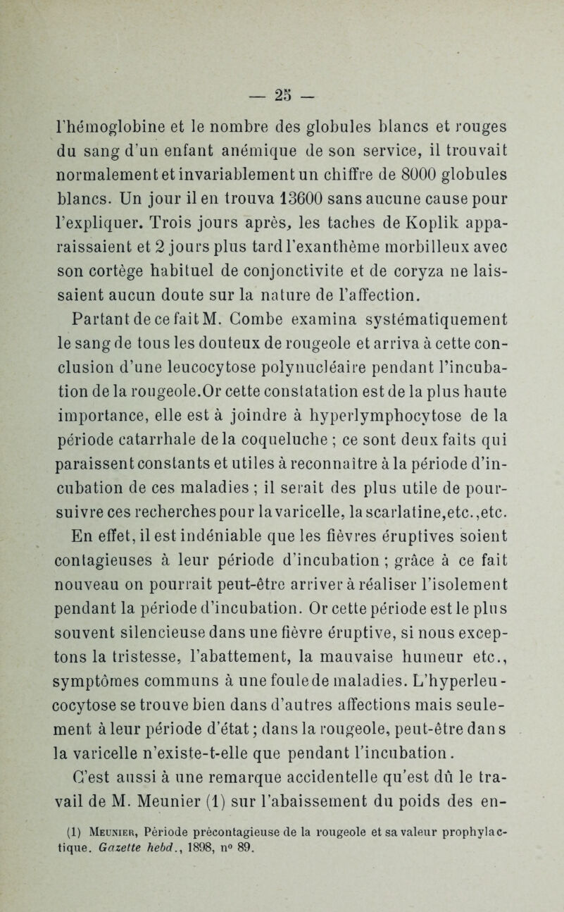 l’hémoglobine et le nombre des globules blancs et rouges du sang d’un enfant anémique de son service, il trouvait normalement et invariablement un chiffre de 8000 globules blancs. Un jour il en trouva 13600 sans aucune cause pour l’expliquer. Trois jours après, les taches de Koplik appa- raissaient et 2 jours plus tard l’exanthème morbilleux avec son cortège habituel de conjonctivite et de coryza ne lais- saient aucun doute sur la nature de l’affection. Partant de ce fait M. Combe examina systématiquement le sang de tous les douteux de rougeole et arriva à cette con- clusion d’une leucocytose polynucléaire pendant l’incuba- tion de la rougeole.Or cette constatation est de la plus haute importance, elle est à joindre à hyperlymphocytose de la période catarrhale delà coqueluche ; ce sont deux faits qui paraissent constants et utiles à reconnaître à la période d’in- cubation de ces maladies ; il serait des plus utile de pour- suivre ces recherches pour la varicelle, la scarlatine,etc.,etc. En effet, il est indéniable que les fièvres éruptives soient contagieuses à leur période d’incubation; grâce à ce fait nouveau on pourrait peut-être arriver à réaliser l’isolement pendant la période d’incubation. Or cette période est le plus souvent silencieuse dans une fièvre éruptive, si nous excep- tons la tristesse, l’abattement, la mauvaise humeur etc., symptômes communs à une foule de maladies. L’hyperleu- cocytose se trouve bien dans d’autres affections mais seule- ment à leur période d’état ; dans la rougeole, peut-être dan s la varicelle n’existe-t-elle que pendant l’incubation. C’est aussi à une remarque accidentelle qu’est dû le tra- vail de M. Meunier (1) sur l’abaissement du poids des en- (1) Meunier, Période prècontagieuse de la rougeole et sa valeur prophylac- tique. Gazette hebd., 1898, n° 89.