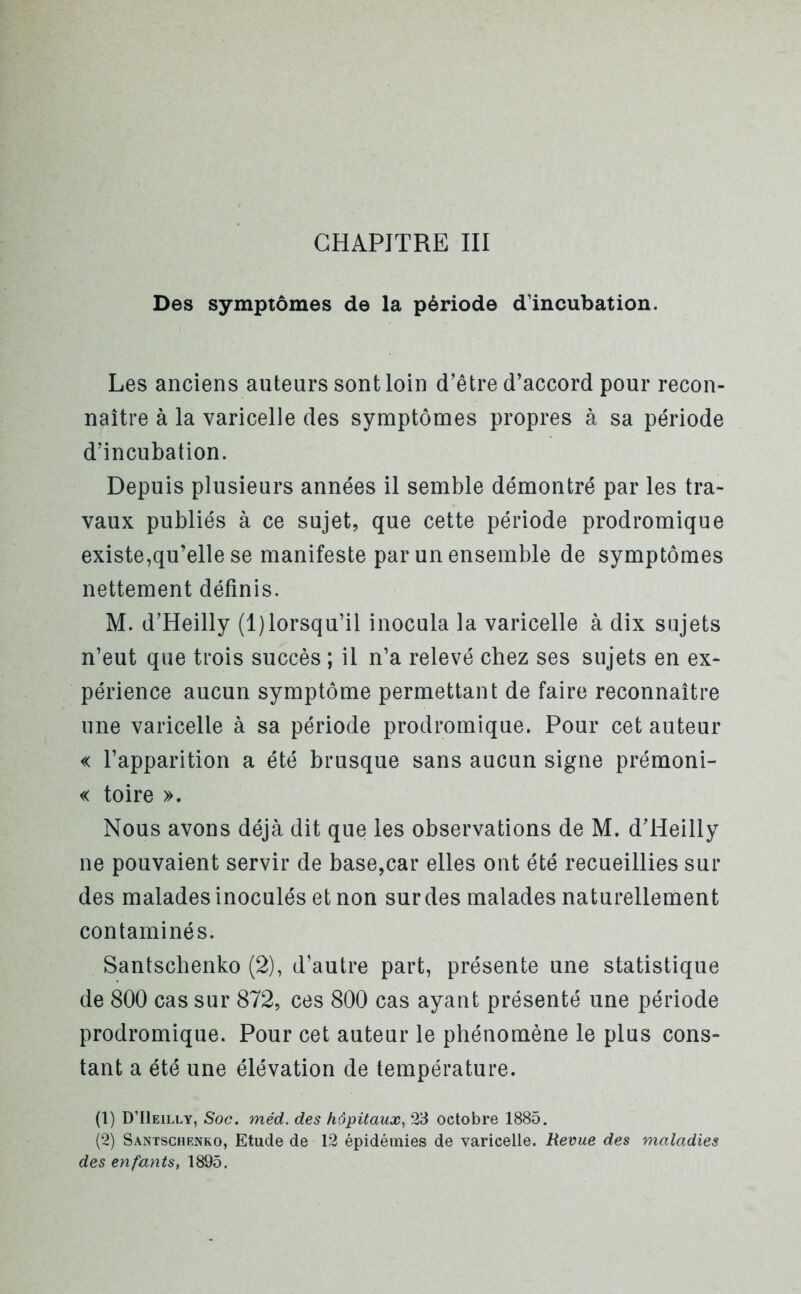 CHAPITRE III Des symptômes de la période d’incubation. Les anciens auteurs sont loin d’être d’accord pour recon- naître à la varicelle des symptômes propres à sa période d’incubation. Depuis plusieurs années il semble démontré par les tra- vaux publiés à ce sujet, que cette période prodromique existe,qu’elle se manifeste par un ensemble de symptômes nettement définis. M. d’Heilly (1)lorsqu’il inocula la varicelle à dix sujets n’eut que trois succès ; il n’a relevé chez ses sujets en ex- périence aucun symptôme permettant de faire reconnaître une varicelle à sa période prodromique. Pour cet auteur « l’apparition a été brusque sans aucun signe prémoni- « toire ». Nous avons déjà dit que les observations de M. d’Heilly ne pouvaient servir de base,car elles ont été recueillies sui- des malades inoculés et non sur des malades naturellement contaminés. Santschenko (2), d’autre part, présente une statistique de 800 cas sur 872, ces 800 cas ayant présenté une période prodromique. Pour cet auteur le phénomène le plus cons- tant a été une élévation de température. (1) D’IIeilly, Soc. méd. des hôpitaux, 23 octobre 1885. (2) Santschenko, Etude de 12 épidémies de varicelle. Revue des maladies des enfants, 1895.