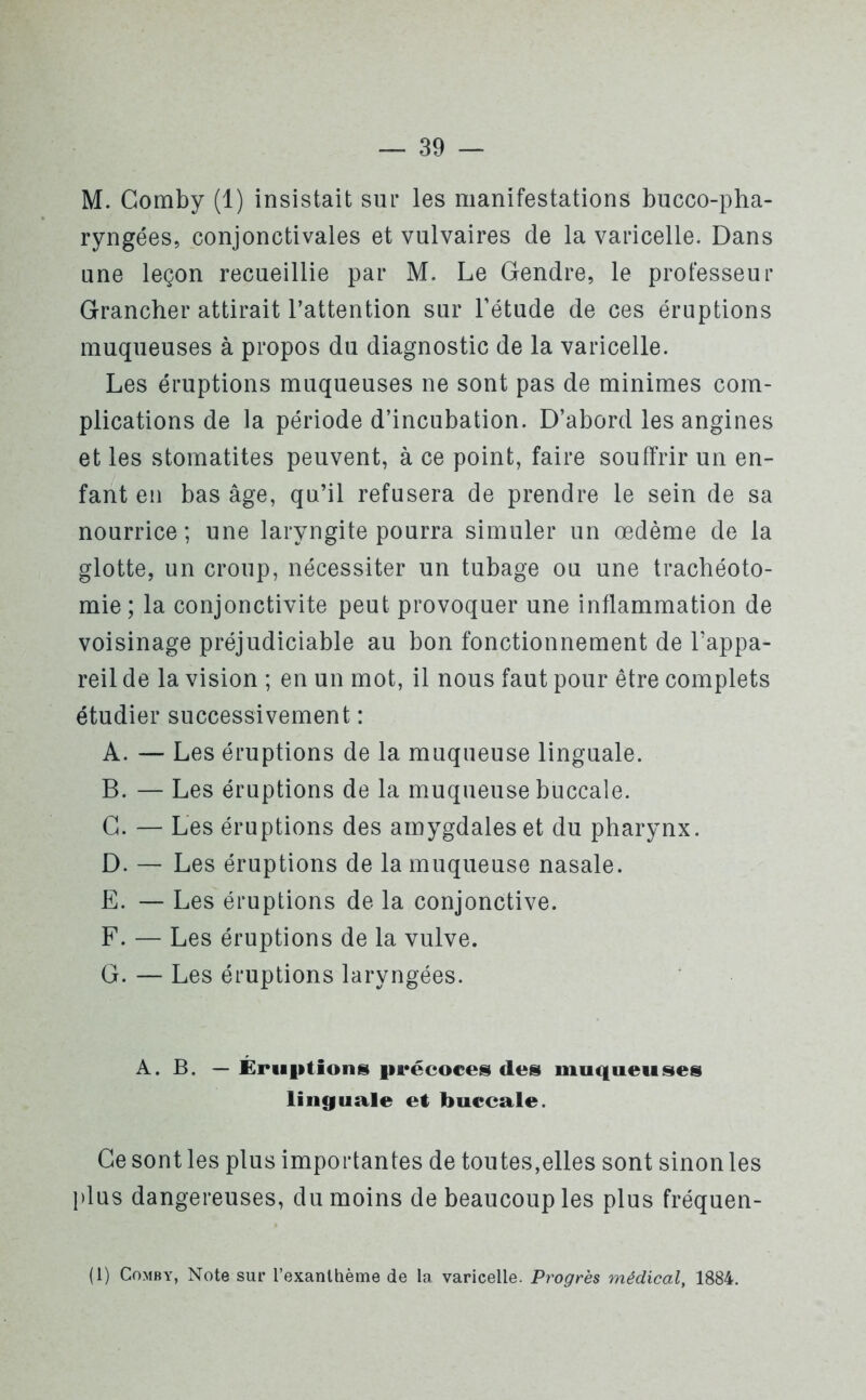 M. Comby (1) insistait sur les manifestations bucco-pha- ryngées, conjonctivales et vulvaires de la varicelle. Dans une leçon recueillie par M. Le Gendre, le professeur Grancher attirait l’attention sur l’étude de ces éruptions muqueuses à propos du diagnostic de la varicelle. Les éruptions muqueuses ne sont pas de minimes com- plications de la période d’incubation. D’abord les angines et les stomatites peuvent, à ce point, faire souffrir un en- fant en bas âge, qu’il refusera de prendre le sein de sa nourrice; une laryngite pourra simuler un oedème de la glotte, un croup, nécessiter un tubage ou une trachéoto- mie; la conjonctivite peut provoquer une inflammation de voisinage préjudiciable au bon fonctionnement de l’appa- reil de la vision ; en un mot, il nous faut pour être complets étudier successivement : A. — Les éruptions de la muqueuse linguale. B. — Les éruptions de la muqueuse buccale. G. — Les éruptions des amygdales et du pharynx. D. — Les éruptions de la muqueuse nasale. E. — Les éruptions de la conjonctive. F. — Les éruptions de la vulve. G. — Les éruptions laryngées. A. B. — Éruptions précoces des muqueuses linguale et buccale. Ce sont les plus importantes de toutes,elles sont sinon les plus dangereuses, du moins de beaucoup les plus fréquen- te Comby, Note sur l’exanthème de la varicelle. Progrès médical, 1884.