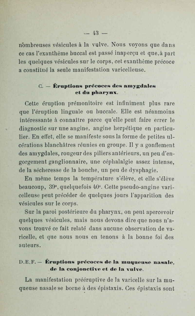 nombreuses vésicules à la vulve. Nous voyons que dans ce cas l’exanthème buccal est passé inaperçu et que,à part les quelques vésicules sur le corps, cet exanthème précoce a constitué la seule manifestation varicelleuse. G. — Éruptions précoces des amygdales et du pharynx. Cette éruption prémonitoire est infiniment plus rare que l’éruption linguale ou buccale. Elle est néanmoins intéressante à connaître parce qu’elle peut faire errer le diagnostic sur une angine, angine herpétique en particu- lier. En effet, elle se manifeste sous la forme de petites ul- cérations blanchâtres réunies en groupe. Il y a gonflement des amygdales, rougeur des piliers antérieurs, un peu d’en- gorgement ganglionnaire, une céphalalgie assez intense, de la sécheresse de la bouche, un peu de dysphagie. En même temps la température s’élève, et elle s’élève beaucoup, 39°, quelquefois 40°. Cette pseudo-angine vari- celleuse peut précéder de quelques jours l’apparition des vésicules sur le corps. Sur la paroi postérieure du pharynx, on peut apercevoir quelques vésicules, mais nous devons dire que nous n’a- vons trouvé ce fait relaté dans aucune observation de va- ricelle, et que nous nous en tenons à la bonne foi des auteurs. D.E.F. — Éruptions précoces de la muqueuse nasale, de la conjonctive et de la vulve. La manifestation prééruptive de la varicelle sur la mu- queuse nasale se borne à des épistaxis. Ces épistaxis sont