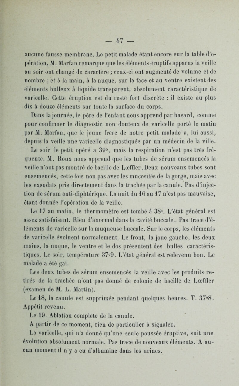 aucune fausse membrane. Le petit malade étant encore sur la table d’o- pération, M. Marfan remarque que les éléments éruptifs apparus la veille au soir ont changé de caractère ; ceux-ci ont augmenté de volume et de nombre ; et à la main, à la nuque, sur la face et au ventre existent des éléments bulleux à liquide transparent, absolument caractéristique de varicelle. Cette éruption est du reste fort discrète : il existe au plus dix à douze éléments sur toute la surface du corps. Dans la journée, le père de l’enfant nous apprend par hasard, comme pour confirmer le diagnostic non douteux de varicelle porté le matin par M. Marfan, que le jeune frère de notre petit malade a, lui aussi, depuis la veille une varicelle diagnostiquée par un médecin de la ville. Le soir le petit opéré a 39°, mais la respiration n’est pas très fré- quente. M. Roux nous apprend que les tubes de sérum ensemencés la veille n’ont pas montré de bacille de Lœffler.Deux nouveaux tubes sont ensemencés, cette fois non pas avec les mucosités de la gorge, mais avec les exsudais pris directement dans la trachée par la canule. Pas d’injec- tion de sérum anti-diphtérique. La nuit du 16 au 17 n’est pas mauvaise, étant donnée l’opération de la veille. Le 17 au matin, le thermomètre est tombé à 38°. L’état général est assez satisfaisant. Rien d’anormal dans la cavité buccale. Pas trace d’é- léments de varicelle sur la muqueuse buccale. Sur le corps, les éléments de varicelle évoluent normalement. Le front, la joue gauche, les deux mains, la nuque, le ventre et le dos présentent des bulles caractéris- tiques. Le soir, température 37°9. L’état général est redevenu bon. Le malade a été gai. Les deux tubes de sérum ensemencés la veille avec les produits re- tirés de la trachée n’ont pas donné de colonie de bacille de Lœffler (examen de M. L. Martin). Le 18, la canule est supprimée pendant quelques heures. T. 37°8. Appétit revenu. Le 19. Ablation complète de la canule. A partir de ce moment, rien de particulier à signaler. La varicelle, qui n’a donné qu’une seule poussée éruptive, suit une évolution absolument normale. Pas trace de nouveaux éléments. A au- cun moment il n’y a eu d’albumine dans les urines.